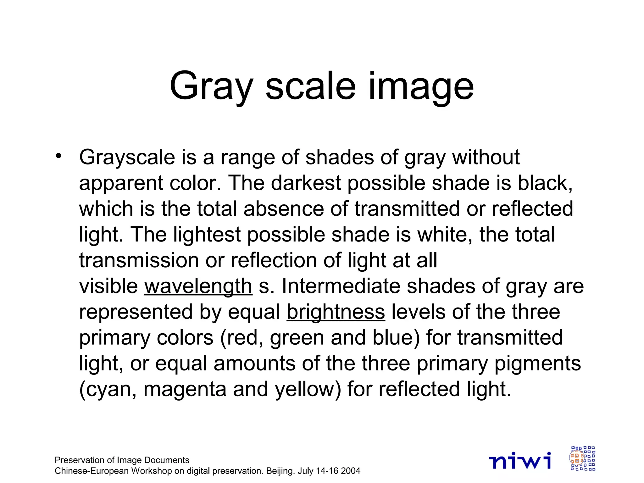 Gray scale image
• Grayscale is a range of shades of gray without
apparent color. The darkest possible shade is black,
which is the total absence of transmitted or reflected
light. The lightest possible shade is white, the total
transmission or reflection of light at all
visible wavelength s. Intermediate shades of gray are
represented by equal brightness levels of the three
primary colors (red, green and blue) for transmitted
light, or equal amounts of the three primary pigments
(cyan, magenta and yellow) for reflected light.
Preservation of Image Documents
Chinese-European Workshop on digital preservation. Beijing. July 14-16 2004
 