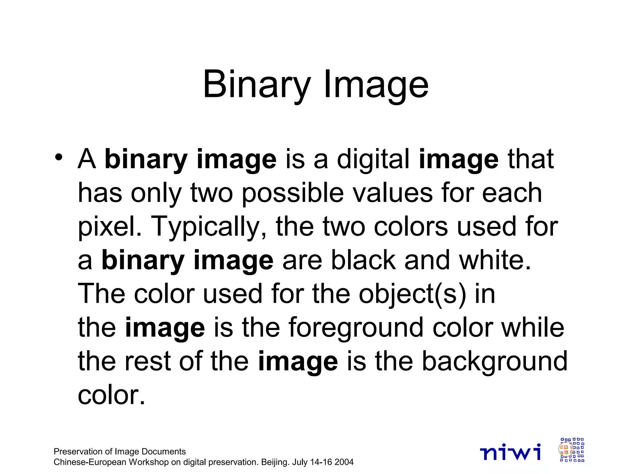 Binary Image
• A binary image is a digital image that
has only two possible values for each
pixel. Typically, the two colors used for
a binary image are black and white.
The color used for the object(s) in
the image is the foreground color while
the rest of the image is the background
color.
Preservation of Image Documents
Chinese-European Workshop on digital preservation. Beijing. July 14-16 2004
 