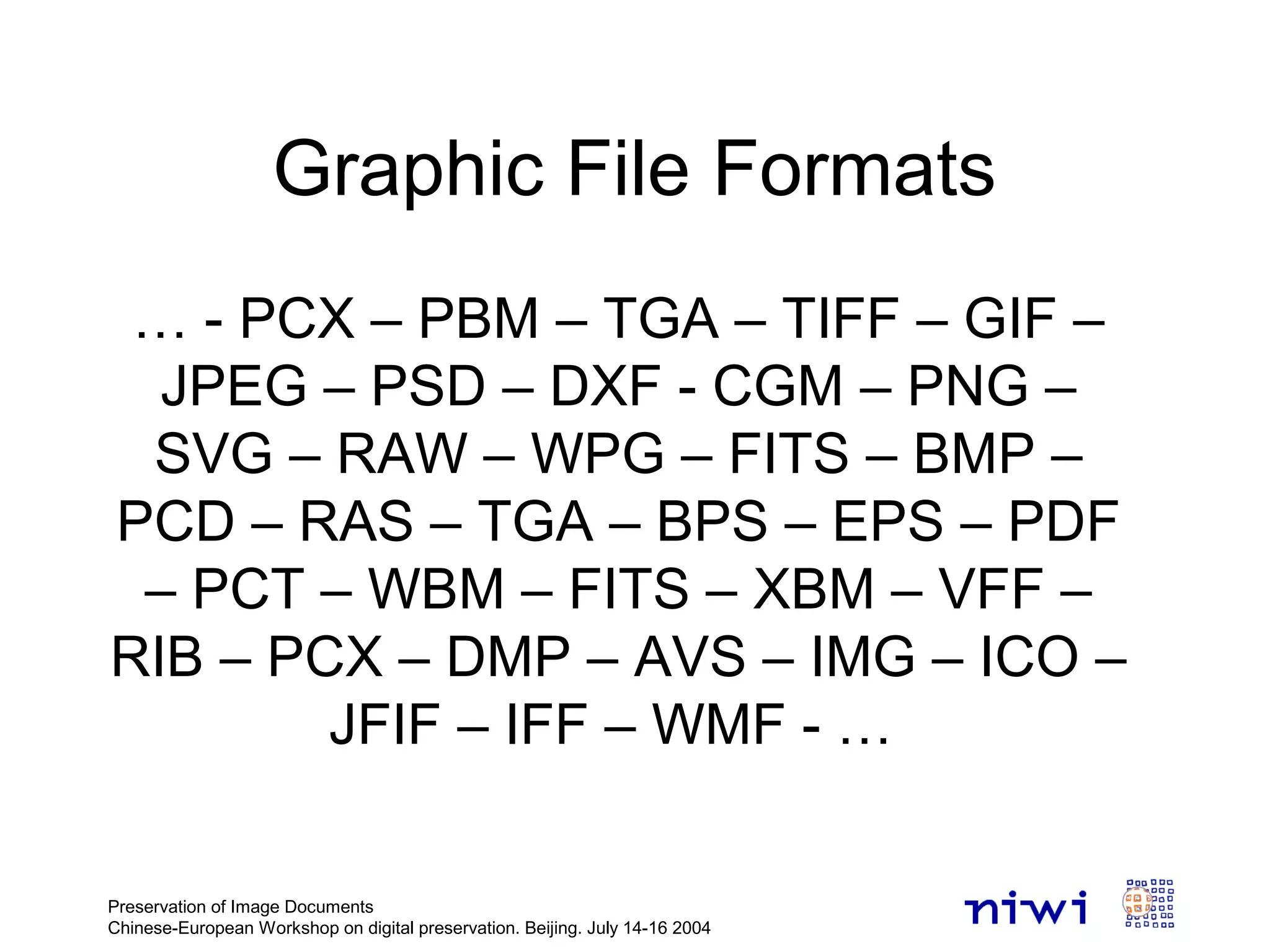 Preservation of Image Documents
Chinese-European Workshop on digital preservation. Beijing. July 14-16 2004
Graphic File Formats
… - PCX – PBM – TGA – TIFF – GIF –
JPEG – PSD – DXF - CGM – PNG –
SVG – RAW – WPG – FITS – BMP –
PCD – RAS – TGA – BPS – EPS – PDF
– PCT – WBM – FITS – XBM – VFF –
RIB – PCX – DMP – AVS – IMG – ICO –
JFIF – IFF – WMF - …
 