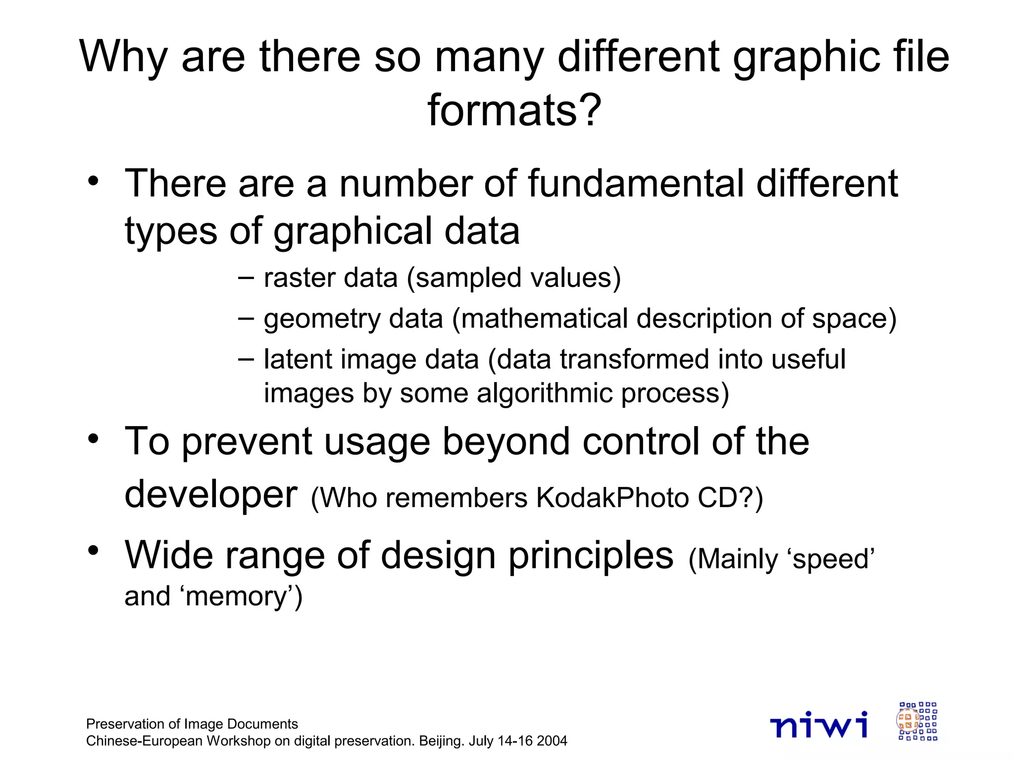 Preservation of Image Documents
Chinese-European Workshop on digital preservation. Beijing. July 14-16 2004
Why are there so many different graphic file
formats?
• There are a number of fundamental different
types of graphical data
– raster data (sampled values)
– geometry data (mathematical description of space)
– latent image data (data transformed into useful
images by some algorithmic process)
• To prevent usage beyond control of the
developer (Who remembers KodakPhoto CD?)
• Wide range of design principles (Mainly ‘speed’
and ‘memory’)
 