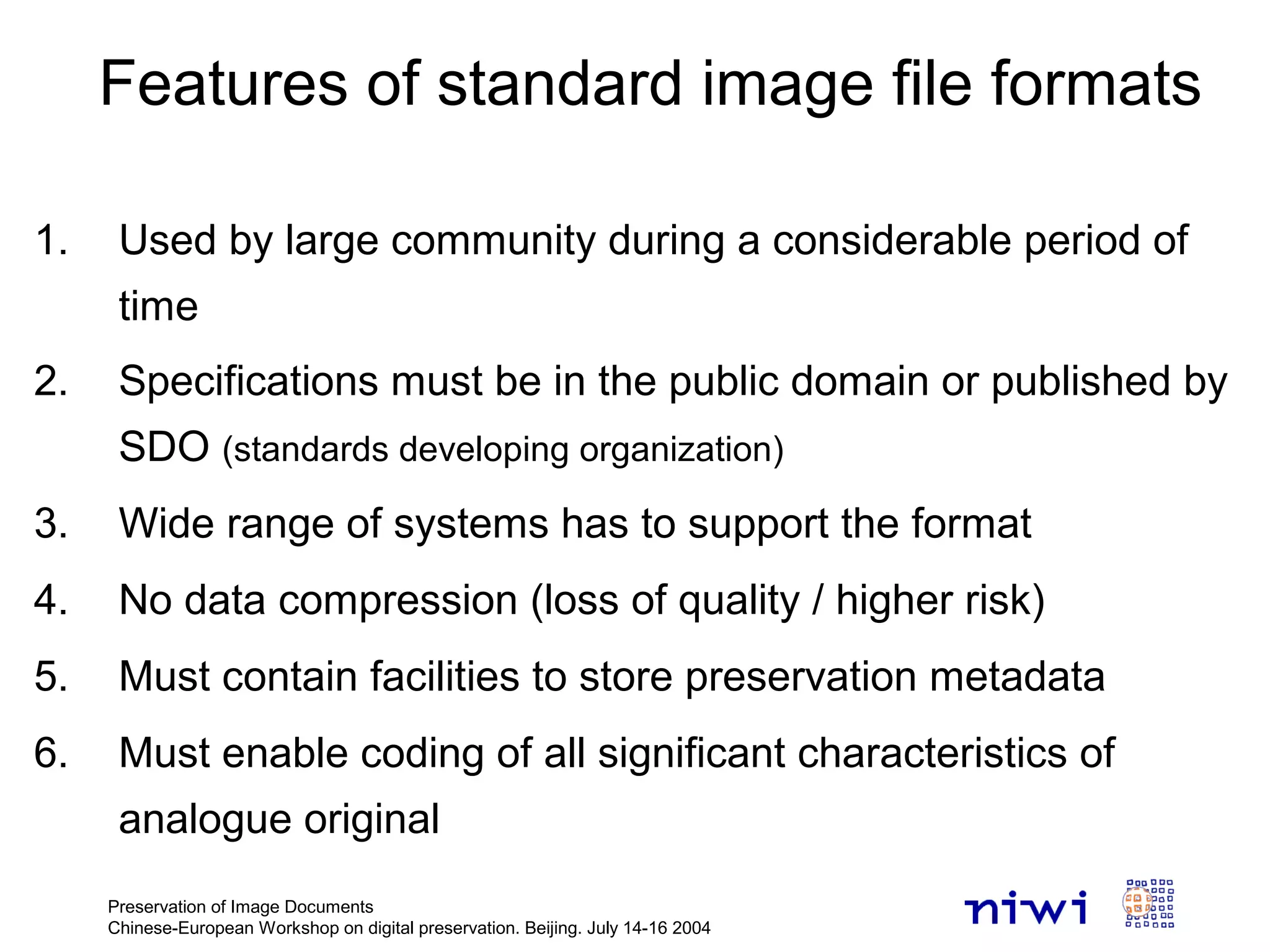 Preservation of Image Documents
Chinese-European Workshop on digital preservation. Beijing. July 14-16 2004
Features of standard image file formats
1. Used by large community during a considerable period of
time
2. Specifications must be in the public domain or published by
SDO (standards developing organization)
3. Wide range of systems has to support the format
4. No data compression (loss of quality / higher risk)
5. Must contain facilities to store preservation metadata
6. Must enable coding of all significant characteristics of
analogue original
 