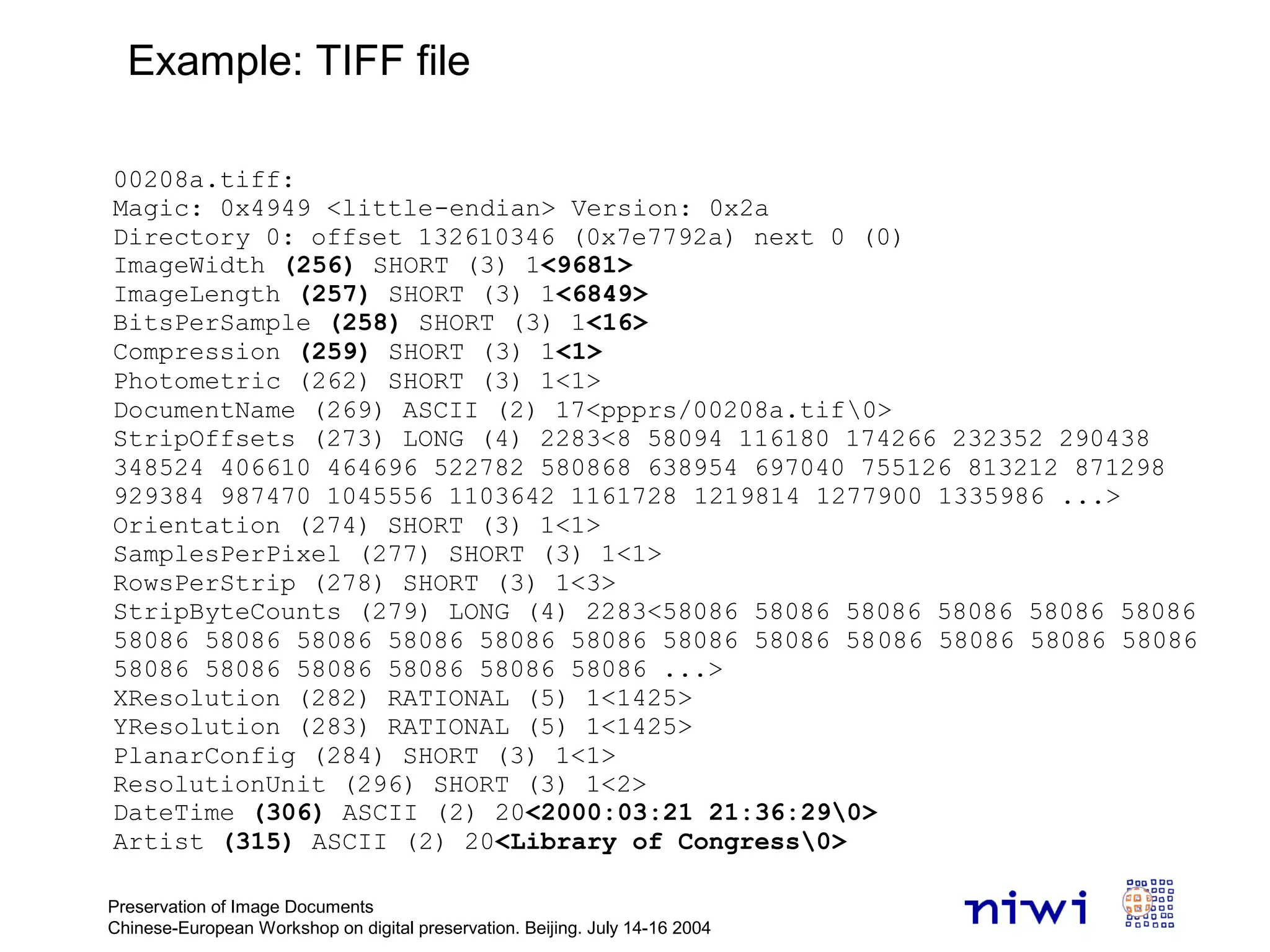 Preservation of Image Documents
Chinese-European Workshop on digital preservation. Beijing. July 14-16 2004
00208a.tiff:
Magic: 0x4949 <little-endian> Version: 0x2a
Directory 0: offset 132610346 (0x7e7792a) next 0 (0)
ImageWidth (256) SHORT (3) 1<9681>
ImageLength (257) SHORT (3) 1<6849>
BitsPerSample (258) SHORT (3) 1<16>
Compression (259) SHORT (3) 1<1>
Photometric (262) SHORT (3) 1<1>
DocumentName (269) ASCII (2) 17<ppprs/00208a.tif0>
StripOffsets (273) LONG (4) 2283<8 58094 116180 174266 232352 290438
348524 406610 464696 522782 580868 638954 697040 755126 813212 871298
929384 987470 1045556 1103642 1161728 1219814 1277900 1335986 ...>
Orientation (274) SHORT (3) 1<1>
SamplesPerPixel (277) SHORT (3) 1<1>
RowsPerStrip (278) SHORT (3) 1<3>
StripByteCounts (279) LONG (4) 2283<58086 58086 58086 58086 58086 58086
58086 58086 58086 58086 58086 58086 58086 58086 58086 58086 58086 58086
58086 58086 58086 58086 58086 58086 ...>
XResolution (282) RATIONAL (5) 1<1425>
YResolution (283) RATIONAL (5) 1<1425>
PlanarConfig (284) SHORT (3) 1<1>
ResolutionUnit (296) SHORT (3) 1<2>
DateTime (306) ASCII (2) 20<2000:03:21 21:36:290>
Artist (315) ASCII (2) 20<Library of Congress0>
Example: TIFF file
 