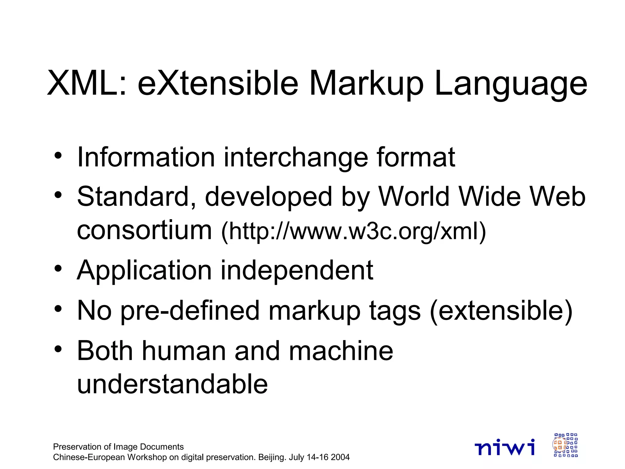 Preservation of Image Documents
Chinese-European Workshop on digital preservation. Beijing. July 14-16 2004
XML: eXtensible Markup Language
• Information interchange format
• Standard, developed by World Wide Web
consortium (http://www.w3c.org/xml)
• Application independent
• No pre-defined markup tags (extensible)
• Both human and machine
understandable
 