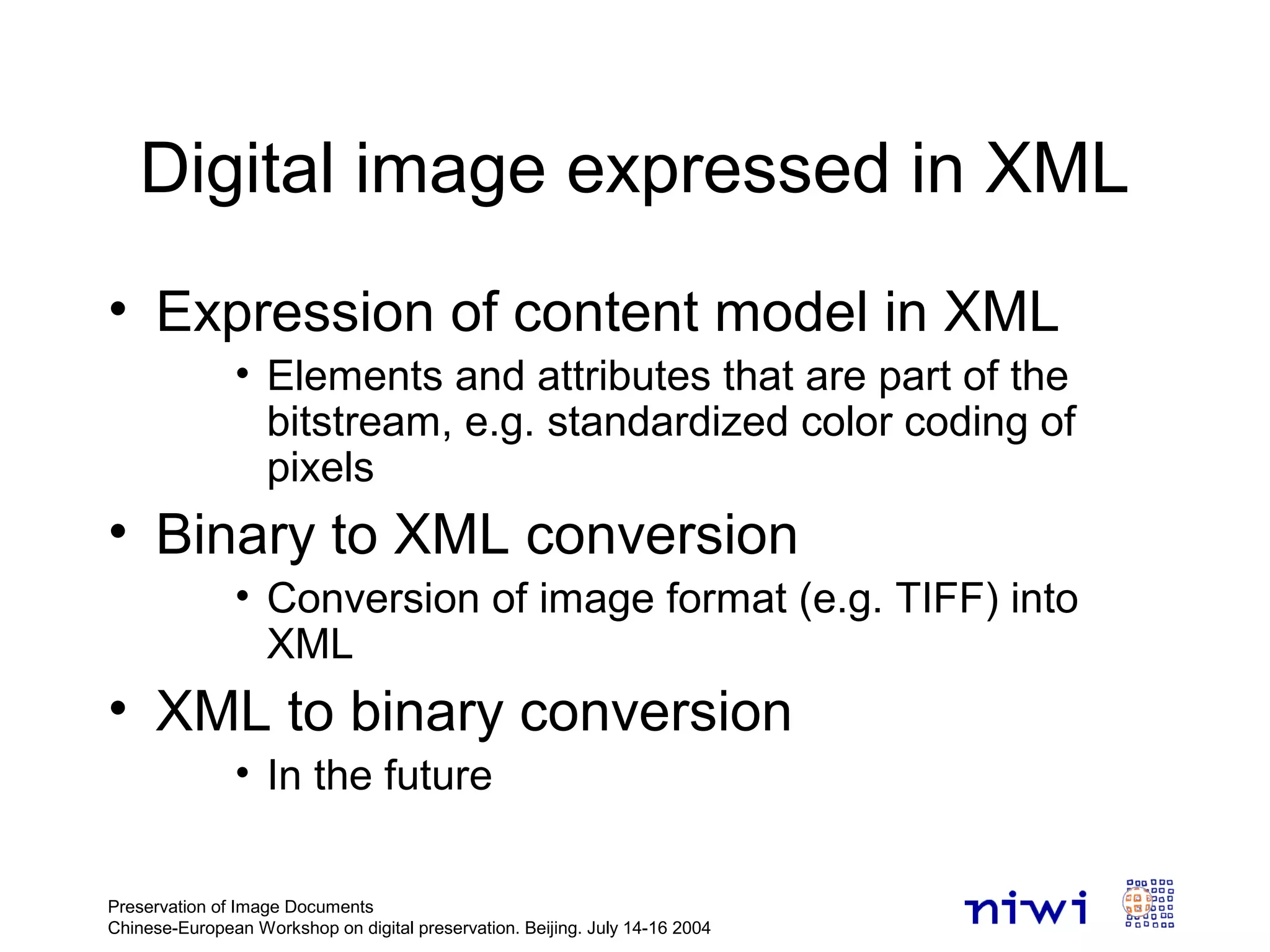 Preservation of Image Documents
Chinese-European Workshop on digital preservation. Beijing. July 14-16 2004
Digital image expressed in XML
• Expression of content model in XML
• Elements and attributes that are part of the
bitstream, e.g. standardized color coding of
pixels
• Binary to XML conversion
• Conversion of image format (e.g. TIFF) into
XML
• XML to binary conversion
• In the future
 