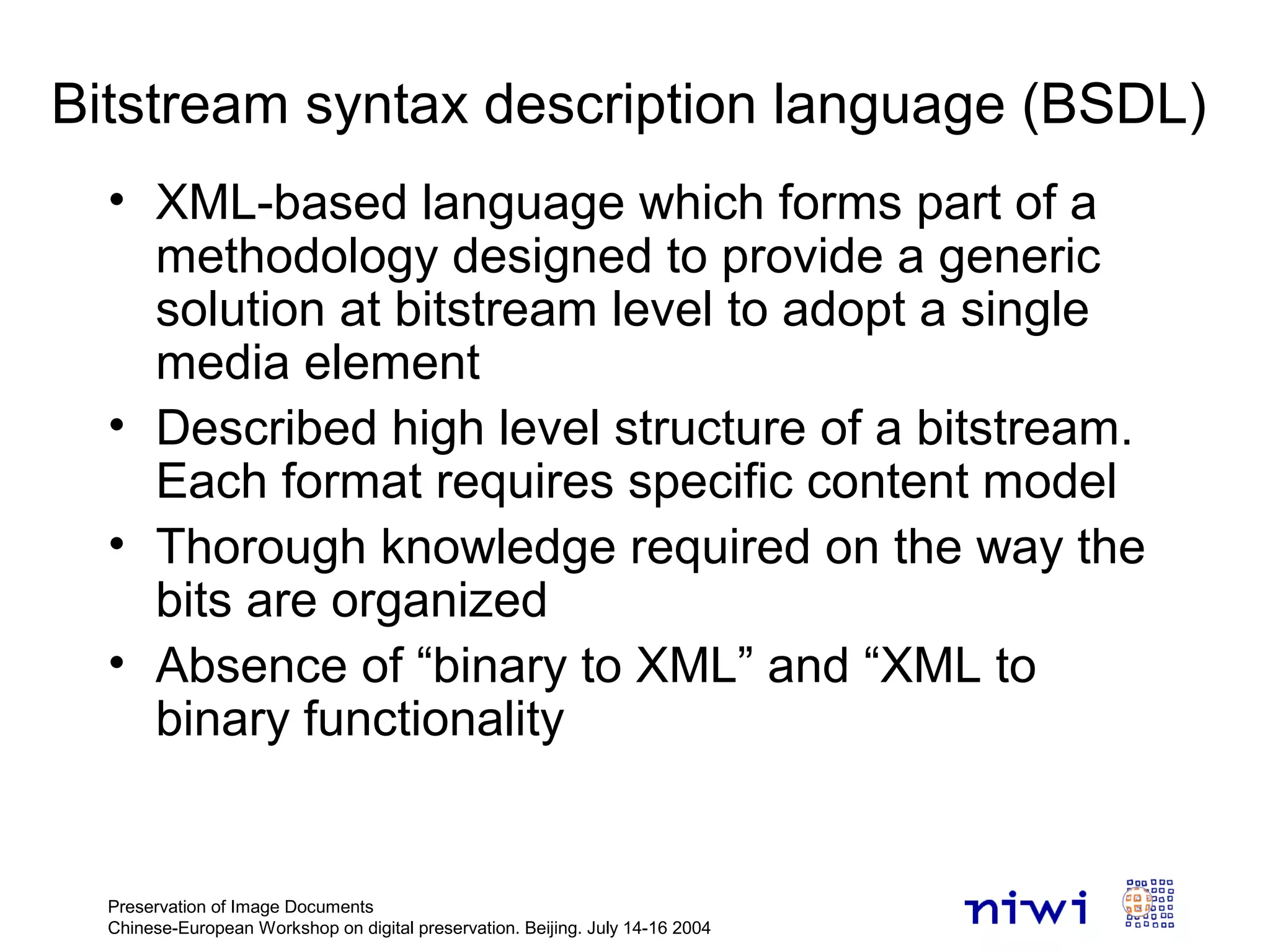 Preservation of Image Documents
Chinese-European Workshop on digital preservation. Beijing. July 14-16 2004
Bitstream syntax description language (BSDL)
• XML-based language which forms part of a
methodology designed to provide a generic
solution at bitstream level to adopt a single
media element
• Described high level structure of a bitstream.
Each format requires specific content model
• Thorough knowledge required on the way the
bits are organized
• Absence of “binary to XML” and “XML to
binary functionality
 