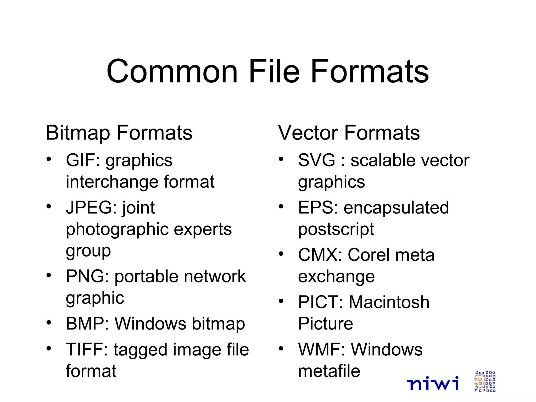 Common File Formats
Bitmap Formats
• GIF: graphics
interchange format
• JPEG: joint
photographic experts
group
• PNG: portable network
graphic
• BMP: Windows bitmap
• TIFF: tagged image file
format
Vector Formats
• SVG : scalable vector
graphics
• EPS: encapsulated
postscript
• CMX: Corel meta
exchange
• PICT: Macintosh
Picture
• WMF: Windows
metafile
 