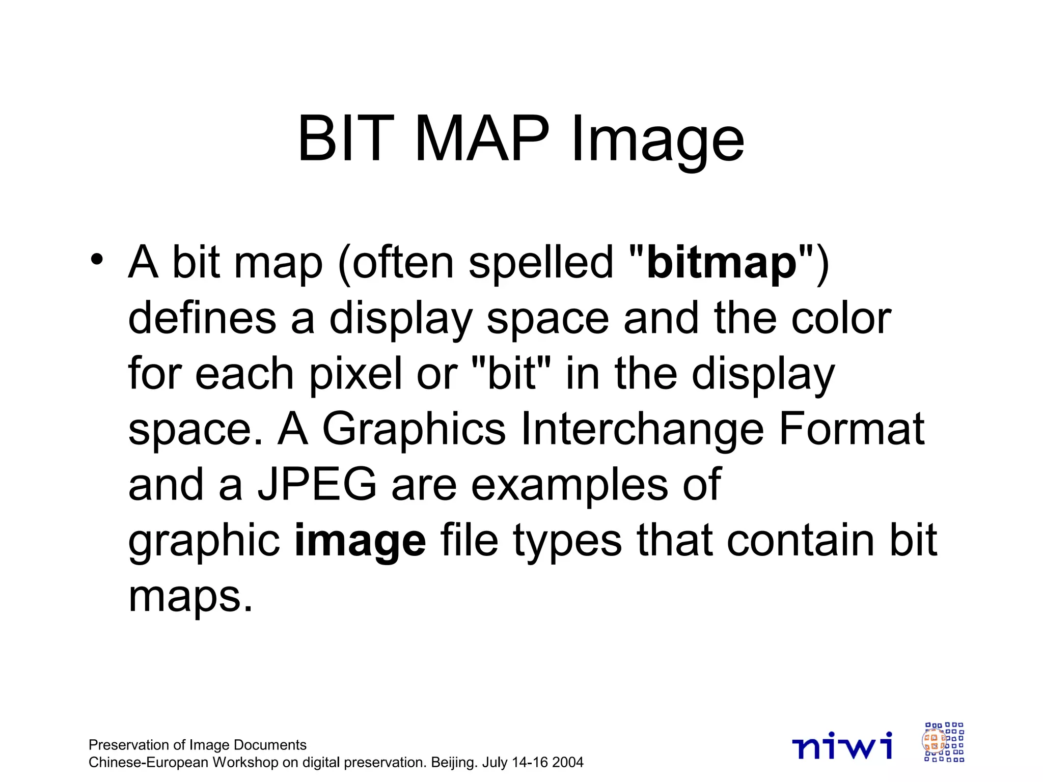 • A bit map (often spelled "bitmap")
defines a display space and the color
for each pixel or "bit" in the display
space. A Graphics Interchange Format
and a JPEG are examples of
graphic image file types that contain bit
maps.
Preservation of Image Documents
Chinese-European Workshop on digital preservation. Beijing. July 14-16 2004
BIT MAP Image
 