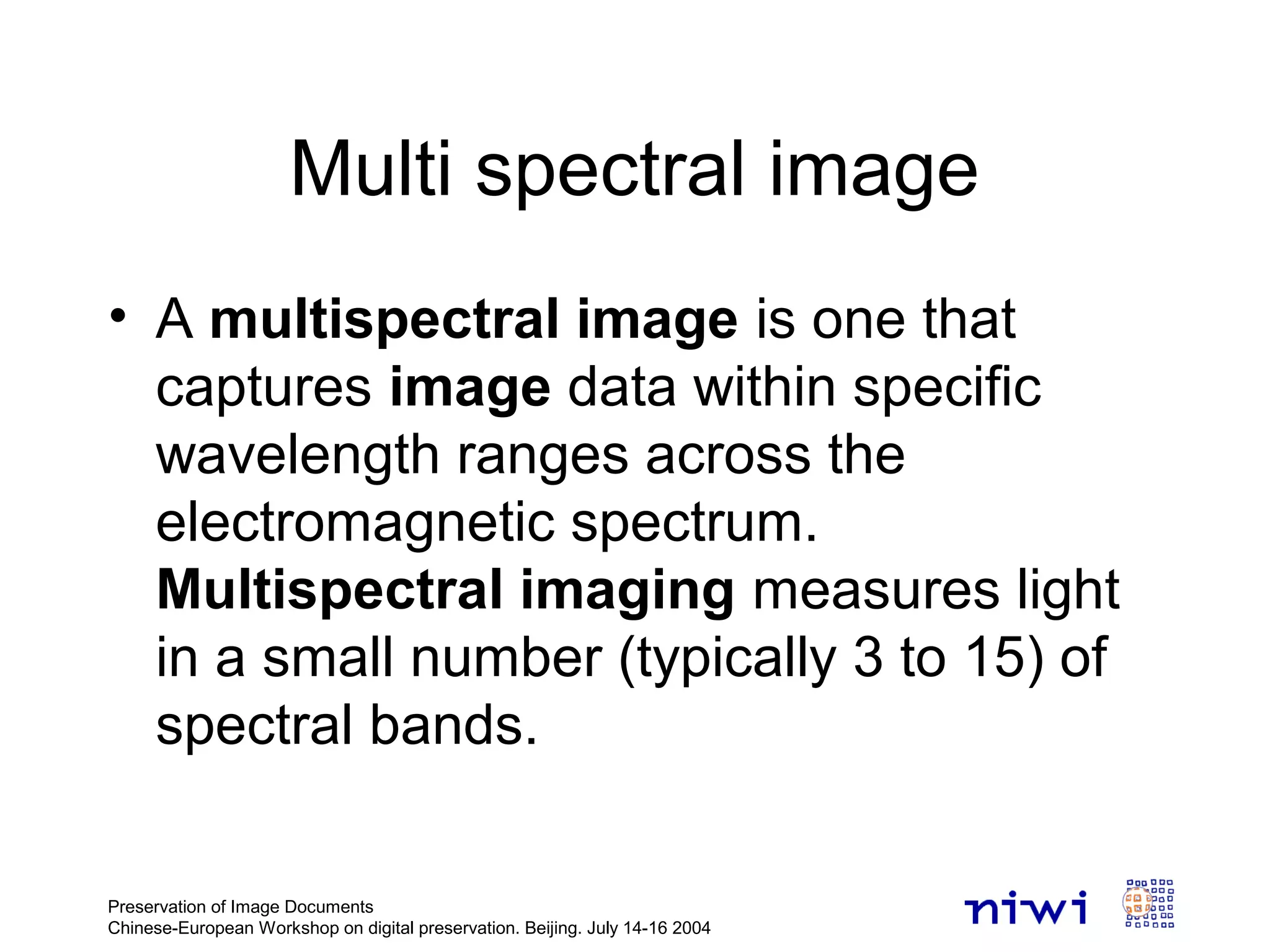 Multi spectral image
• A multispectral image is one that
captures image data within specific
wavelength ranges across the
electromagnetic spectrum.
Multispectral imaging measures light
in a small number (typically 3 to 15) of
spectral bands.
Preservation of Image Documents
Chinese-European Workshop on digital preservation. Beijing. July 14-16 2004
 