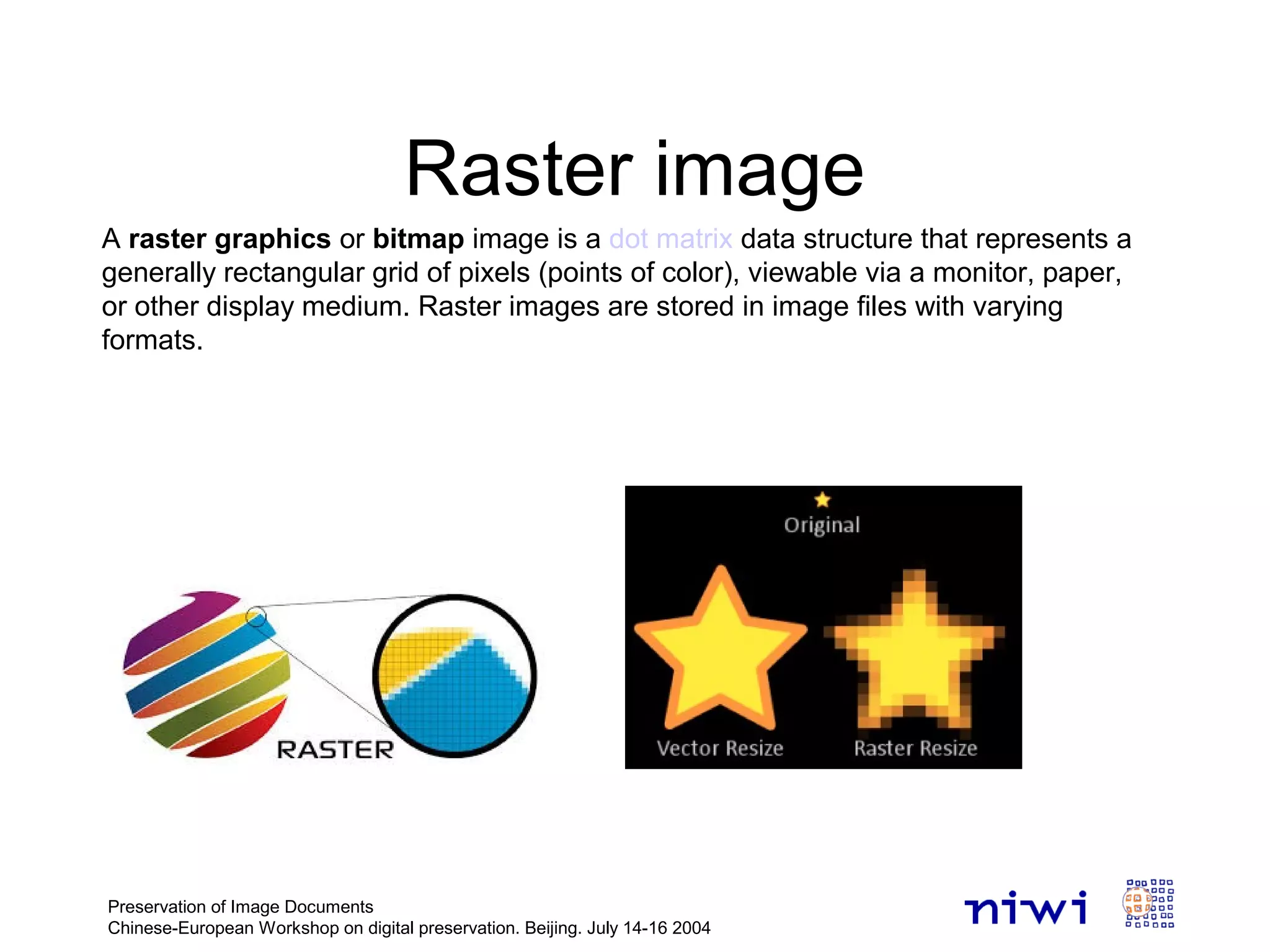 Raster image
Preservation of Image Documents
Chinese-European Workshop on digital preservation. Beijing. July 14-16 2004
A raster graphics or bitmap image is a dot matrix data structure that represents a
generally rectangular grid of pixels (points of color), viewable via a monitor, paper,
or other display medium. Raster images are stored in image files with varying
formats.
 