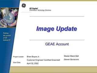 Image Update

                                       GEAE Account


Project Leader:   Brian Boyce Jr.                          Master Black Belt

                  Customer Engineer/ Certified Greenbelt   Steven Bonacorsi
Start Date:
                  April 30, 2002
 
