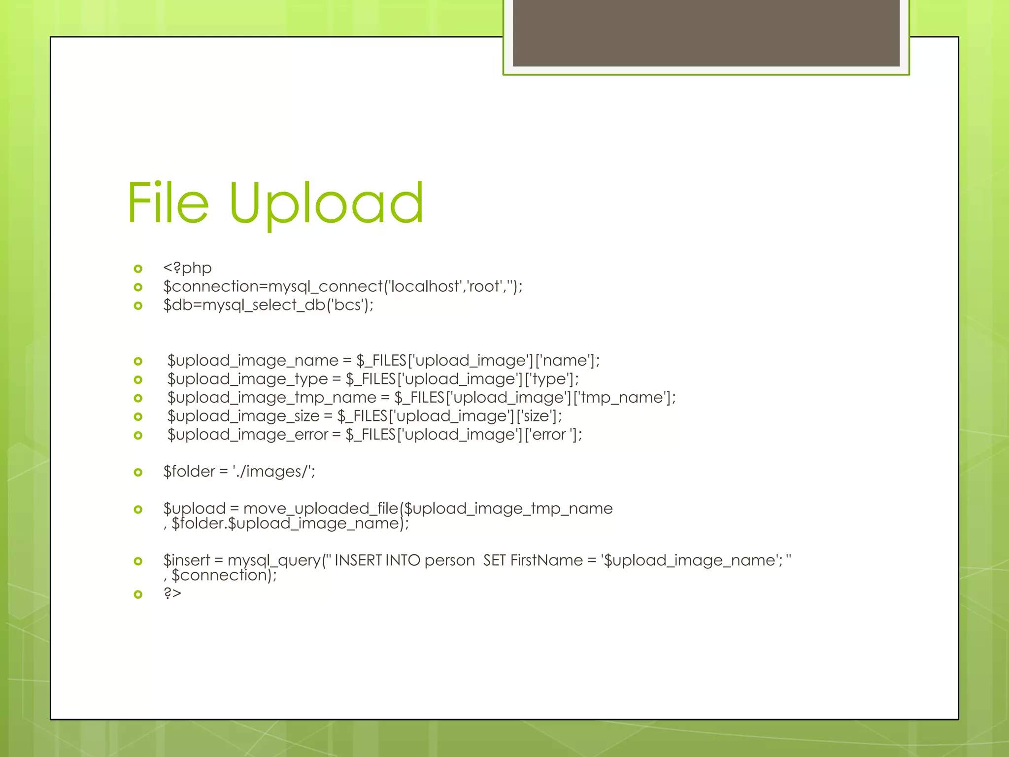 File Upload










<?php
$connection=mysql_connect('localhost','root','');
$db=mysql_select_db('bcs');
$upload_image_name = $_FILES['upload_image']['name'];
$upload_image_type = $_FILES['upload_image']['type'];
$upload_image_tmp_name = $_FILES['upload_image']['tmp_name'];
$upload_image_size = $_FILES['upload_image']['size'];
$upload_image_error = $_FILES['upload_image']['error '];



$folder = './images/';



$upload = move_uploaded_file($upload_image_tmp_name
, $folder.$upload_image_name);



$insert = mysql_query(" INSERT INTO person SET FirstName = '$upload_image_name'; "
, $connection);
?>



 