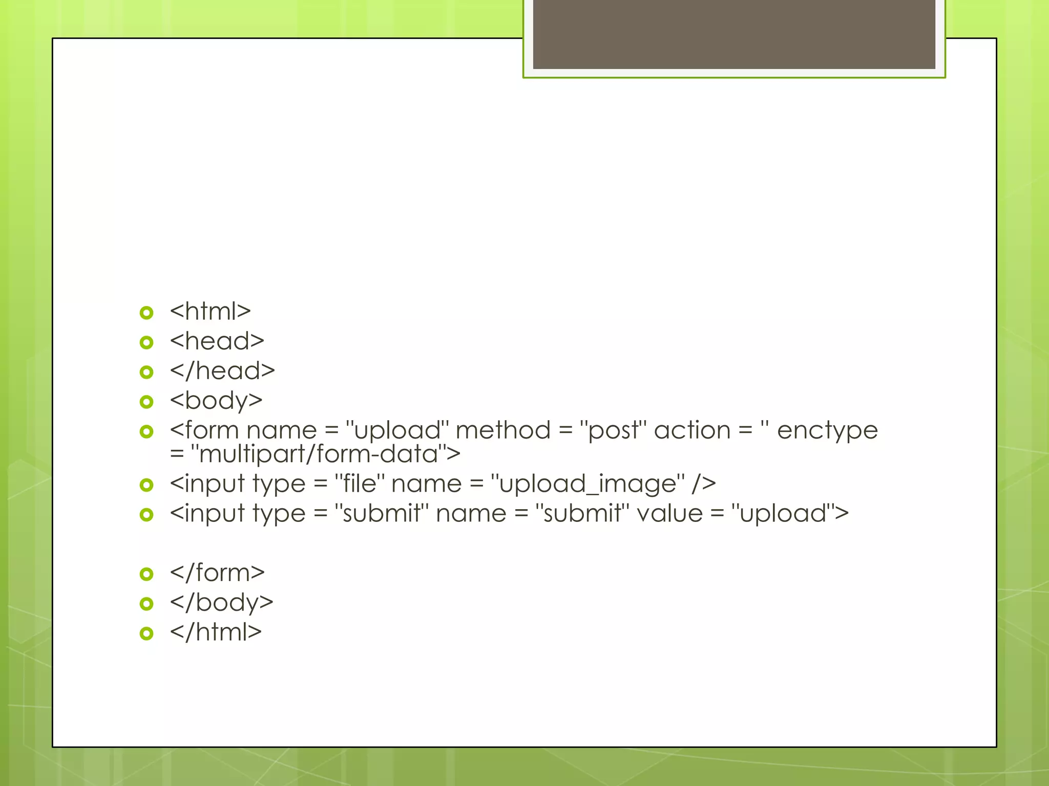 
<html>
<head>
</head>
<body>
<form name = "upload" method = "post" action = '' enctype
= "multipart/form-data">
<input type = "file" name = "upload_image" />
<input type = "submit" name = "submit" value = "upload">
</form>
</body>
</html>