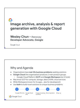 Image archive, analysis & report
generation with Google Cloud
Wesley Chun - @wescpy
Developer Advocate, Google
Adjunct CS Faculty, Foothill College
Why and Agenda
● Organizations have real-life business problems seeking solutions
● Google Cloud (the organization) produces 2 main product groups
○ Google Cloud Platform (GCP) and Google Workspace (ex G Suite)
● May know GCP for compute, storage, data & AI/ML cloud services
● While Workspace known for its apps... also for developers(!)
● Use both to build novel solutions to unique business problems
1
Google APIs intro
2
Google Cloud
APIs
3
Image processing
workflow
4
More inspiration
5
Wrap-up
 
