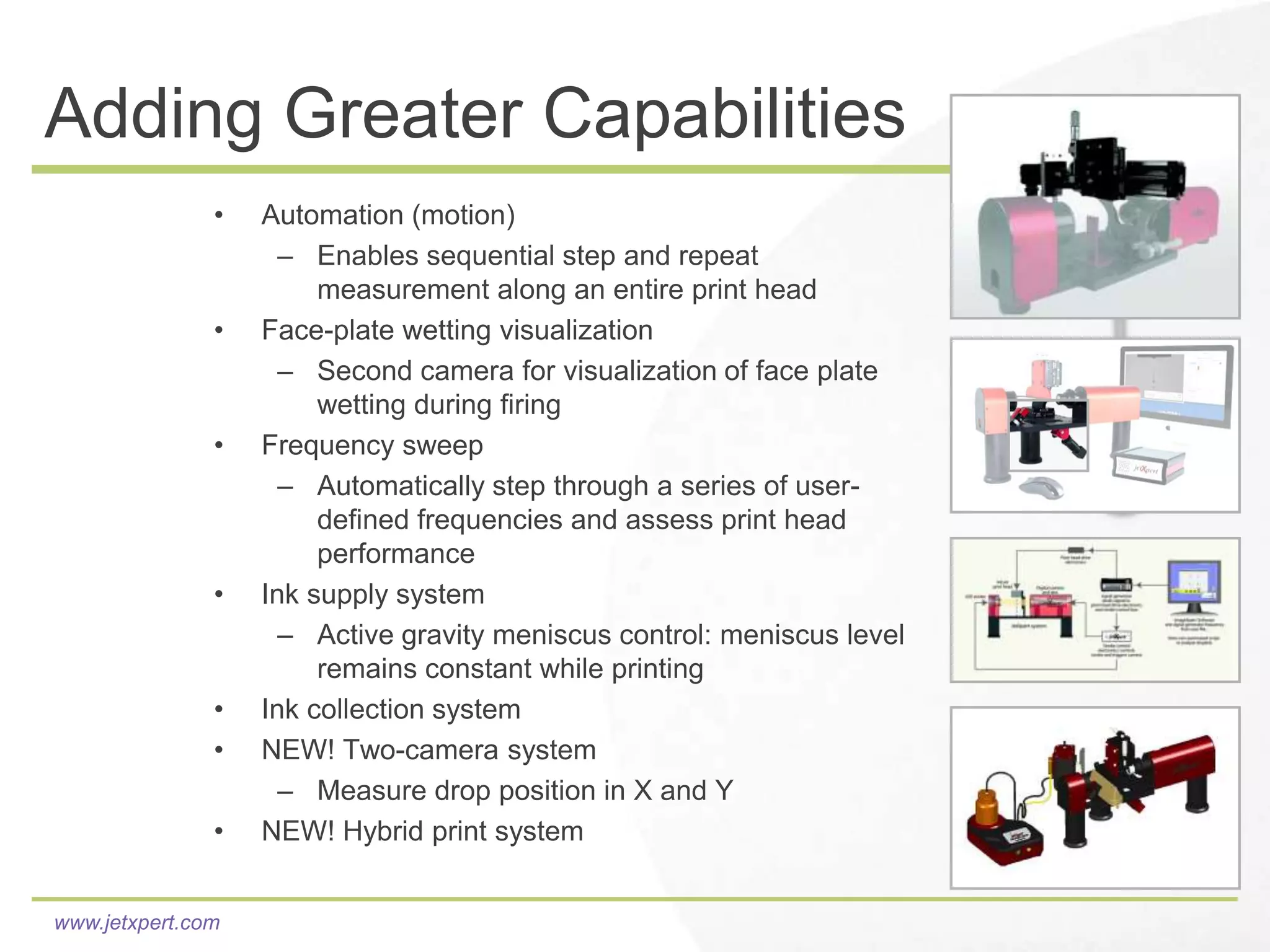 Adding Greater Capabilities
               •   Automation (motion)
                     – Enables sequential step and repeat
                        measurement along an entire print head
               •   Face-plate wetting visualization
                     – Second camera for visualization of face plate
                        wetting during firing
               •   Frequency sweep
                     – Automatically step through a series of user-
                        defined frequencies and assess print head
                        performance
               •   Ink supply system
                     – Active gravity meniscus control: meniscus level
                        remains constant while printing
               •   Ink collection system
               •   NEW! Two-camera system
                     – Measure drop position in X and Y
               •   NEW! Hybrid print system


www.jetxpert.com
 