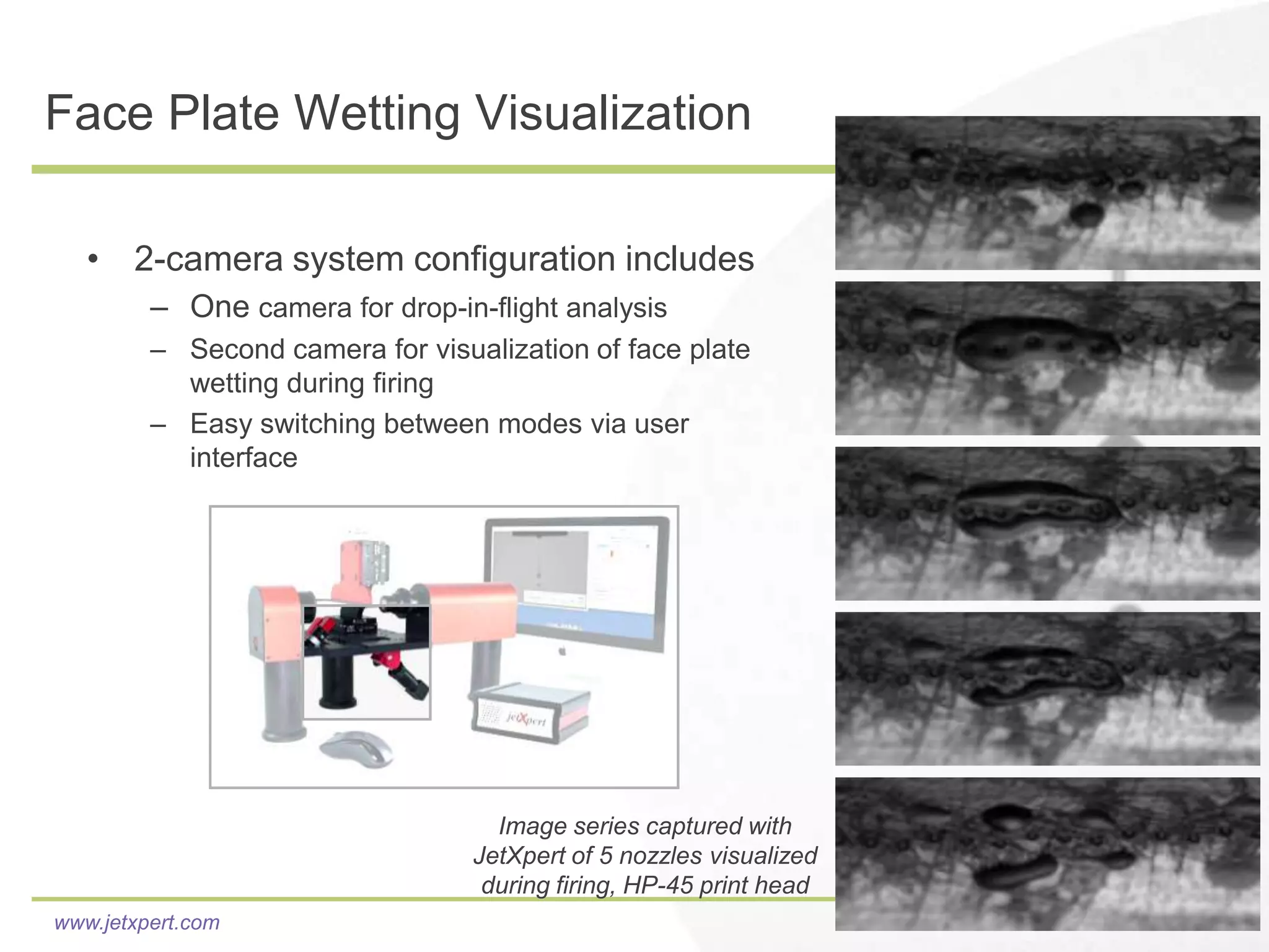 Face Plate Wetting Visualization

   • 2-camera system configuration includes
         – One camera for drop-in-flight analysis
         – Second camera for visualization of face plate
           wetting during firing
         – Easy switching between modes via user
           interface




                                    Image series captured with
                                  JetXpert of 5 nozzles visualized
                                   during firing, HP-45 print head
www.jetxpert.com
 