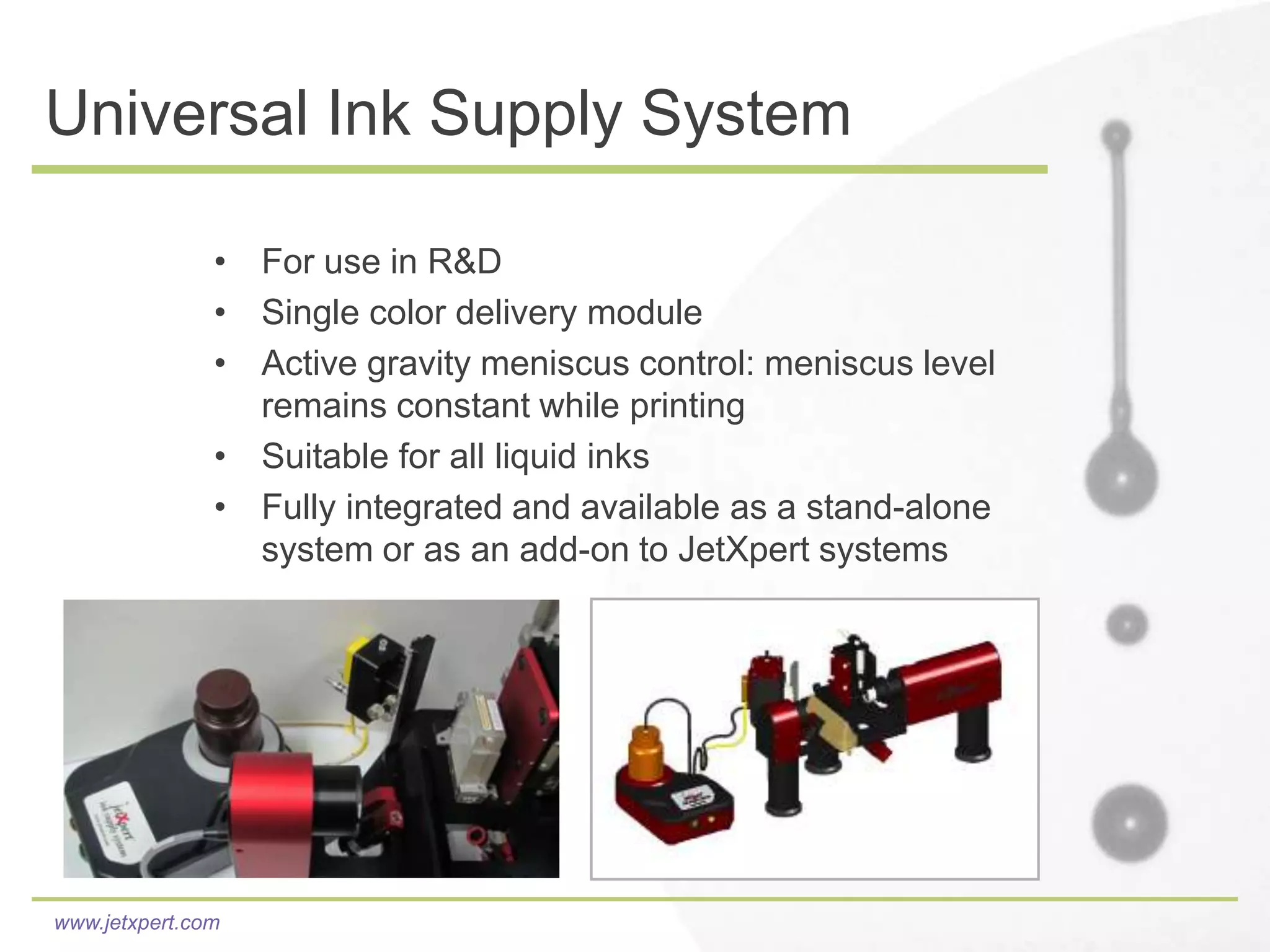 Universal Ink Supply System

               • For use in R&D
               • Single color delivery module
               • Active gravity meniscus control: meniscus level
                 remains constant while printing
               • Suitable for all liquid inks
               • Fully integrated and available as a stand-alone
                 system or as an add-on to JetXpert systems




www.jetxpert.com
 