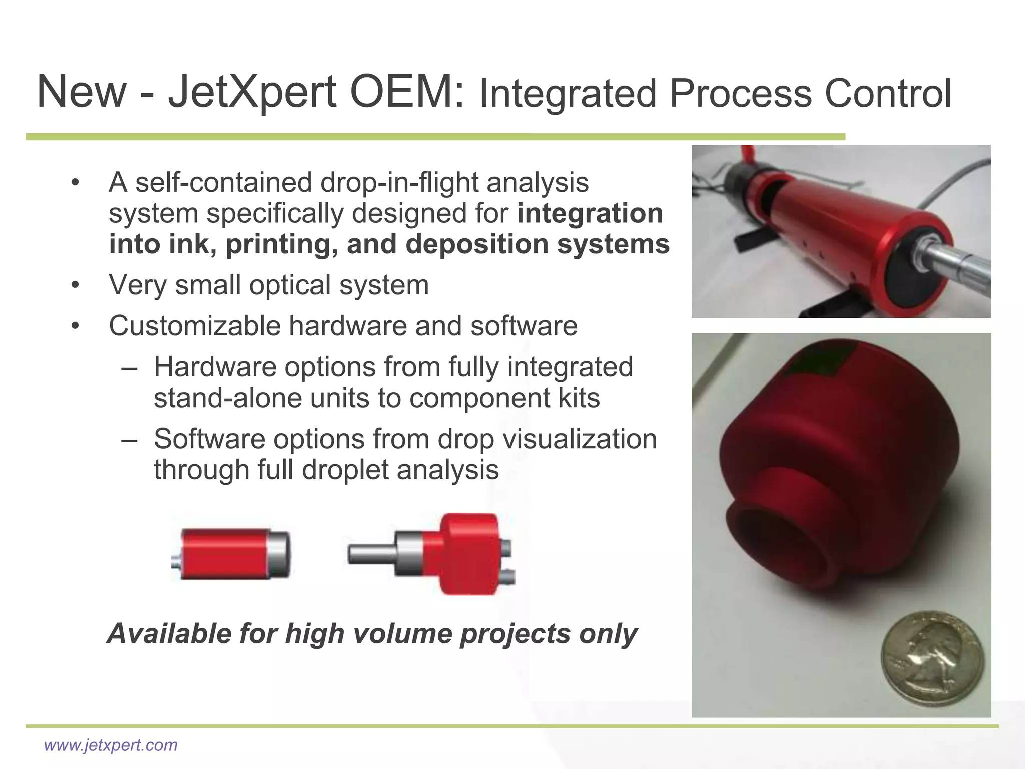 New - JetXpert OEM: Integrated Process Control
   • A self-contained drop-in-flight analysis
     system specifically designed for integration
     into ink, printing, and deposition systems
   • Very small optical system
   • Customizable hardware and software
      – Hardware options from fully integrated
         stand-alone units to component kits
      – Software options from drop visualization
         through full droplet analysis




       Available for high volume projects only


www.jetxpert.com
 