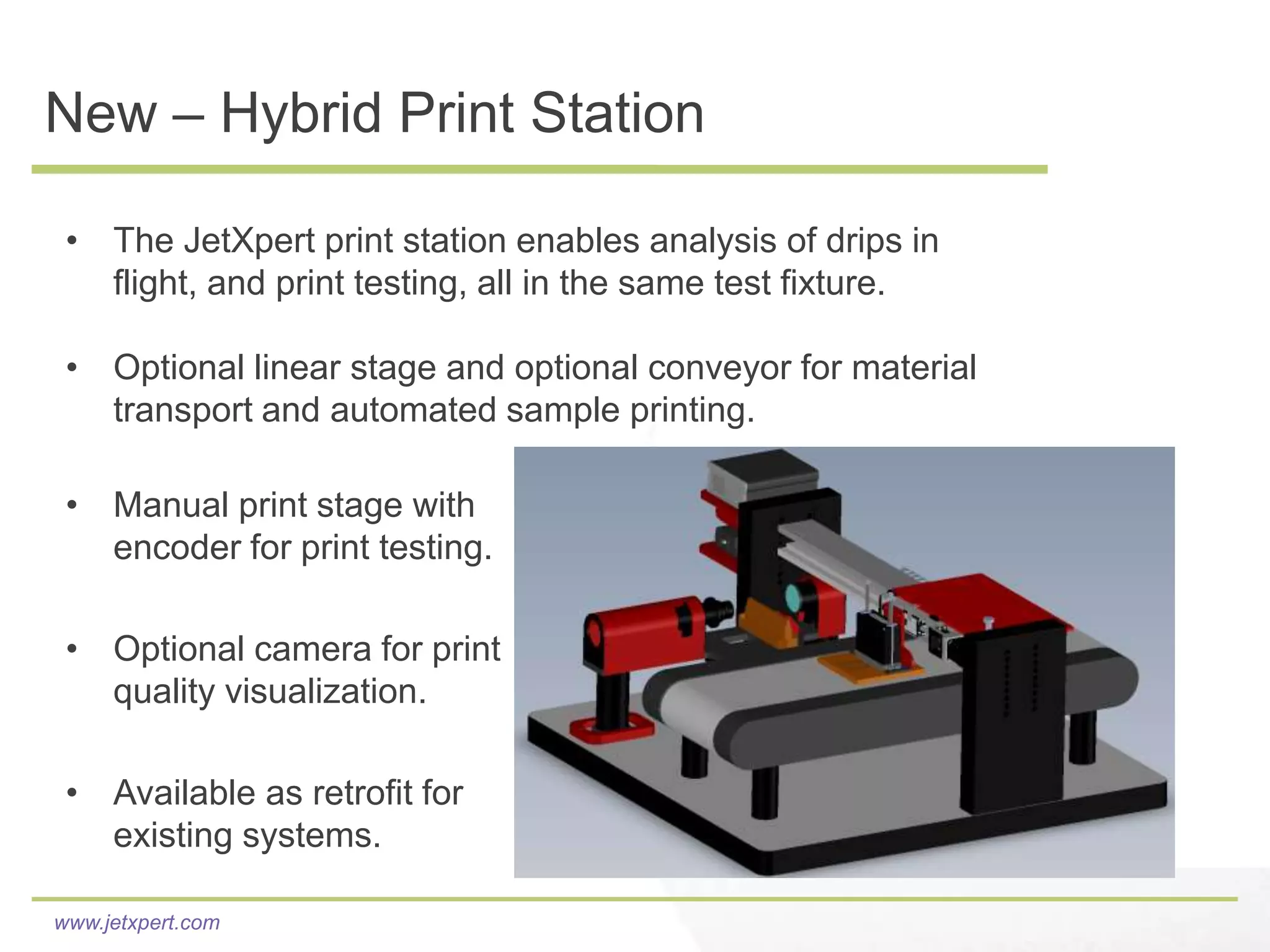 New – Hybrid Print Station

 • The JetXpert print station enables analysis of drips in
   flight, and print testing, all in the same test fixture.

 • Optional linear stage and optional conveyor for material
   transport and automated sample printing.

 • Manual print stage with
   encoder for print testing.

 • Optional camera for print
   quality visualization.

 • Available as retrofit for
   existing systems.

www.jetxpert.com
 