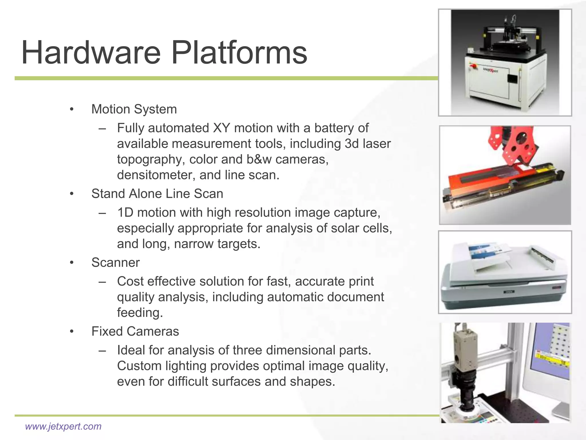 Hardware Platforms
         •   Motion System
              – Fully automated XY motion with a battery of
                 available measurement tools, including 3d laser
                 topography, color and b&w cameras,
                 densitometer, and line scan.
         •   Stand Alone Line Scan
              – 1D motion with high resolution image capture,
                 especially appropriate for analysis of solar cells,
                 and long, narrow targets.
         •   Scanner
              – Cost effective solution for fast, accurate print
                 quality analysis, including automatic document
                 feeding.
         •   Fixed Cameras
              – Ideal for analysis of three dimensional parts.
                 Custom lighting provides optimal image quality,
                 even for difficult surfaces and shapes.


www.jetxpert.com
 