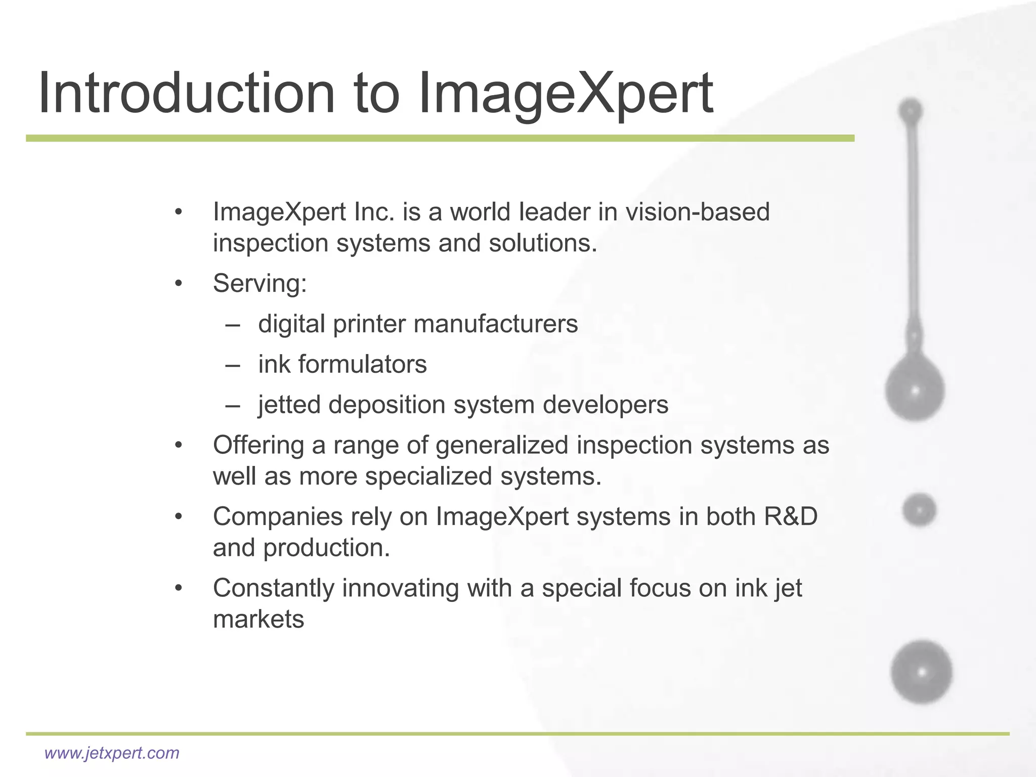 Introduction to ImageXpert
               •   ImageXpert Inc. is a world leader in vision-based
                   inspection systems and solutions.
               •   Serving:
                    – digital printer manufacturers
                    – ink formulators
                    – jetted deposition system developers
               •   Offering a range of generalized inspection systems as
                   well as more specialized systems.
               •   Companies rely on ImageXpert systems in both R&D
                   and production.
               •   Constantly innovating with a special focus on ink jet
                   markets




www.jetxpert.com
 