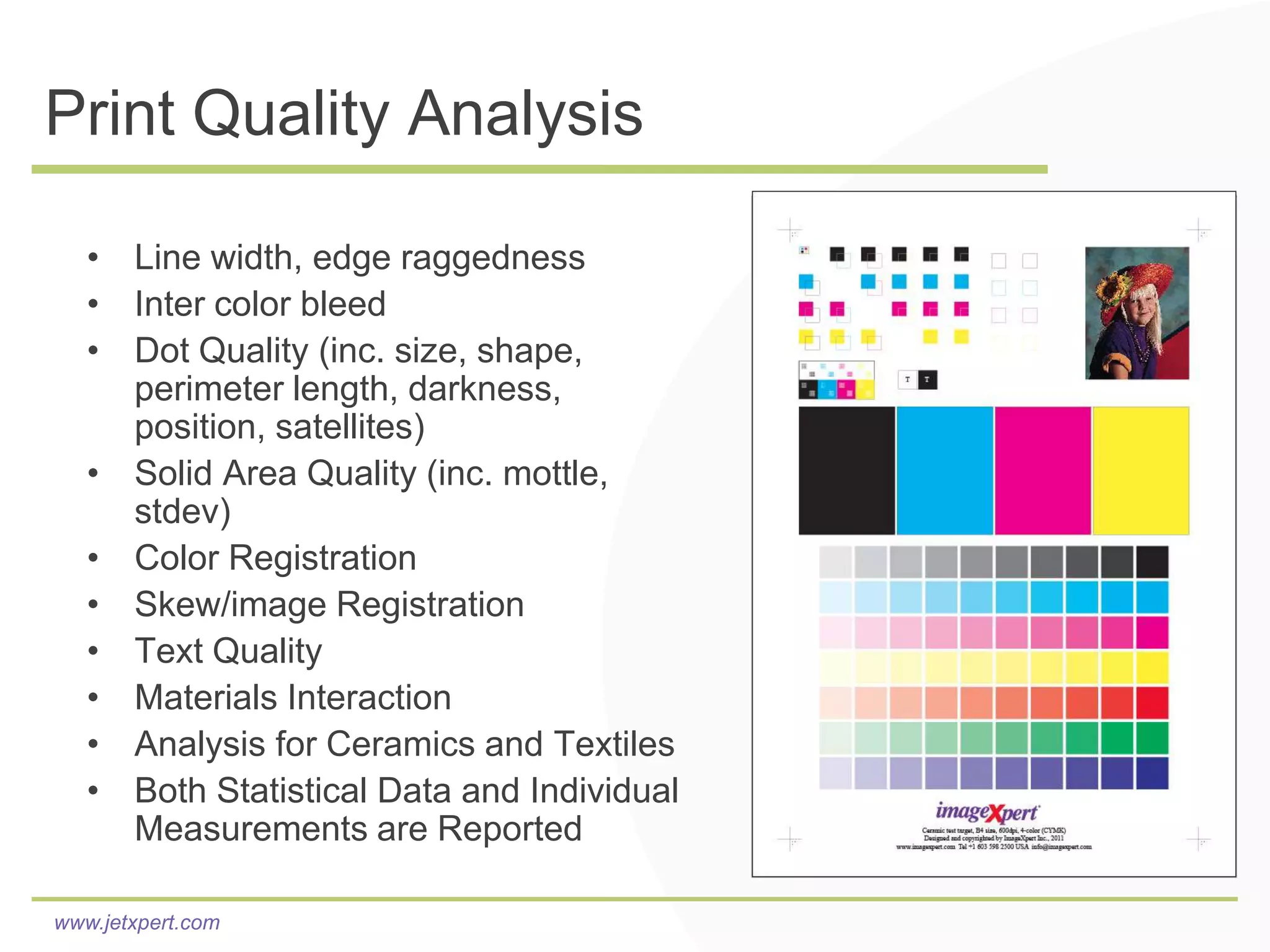 Print Quality Analysis

   • Line width, edge raggedness
   • Inter color bleed
   • Dot Quality (inc. size, shape,
     perimeter length, darkness,
     position, satellites)
   • Solid Area Quality (inc. mottle,
     stdev)
   • Color Registration
   • Skew/image Registration
   • Text Quality
   • Materials Interaction
   • Analysis for Ceramics and Textiles
   • Both Statistical Data and Individual
     Measurements are Reported

www.jetxpert.com
 