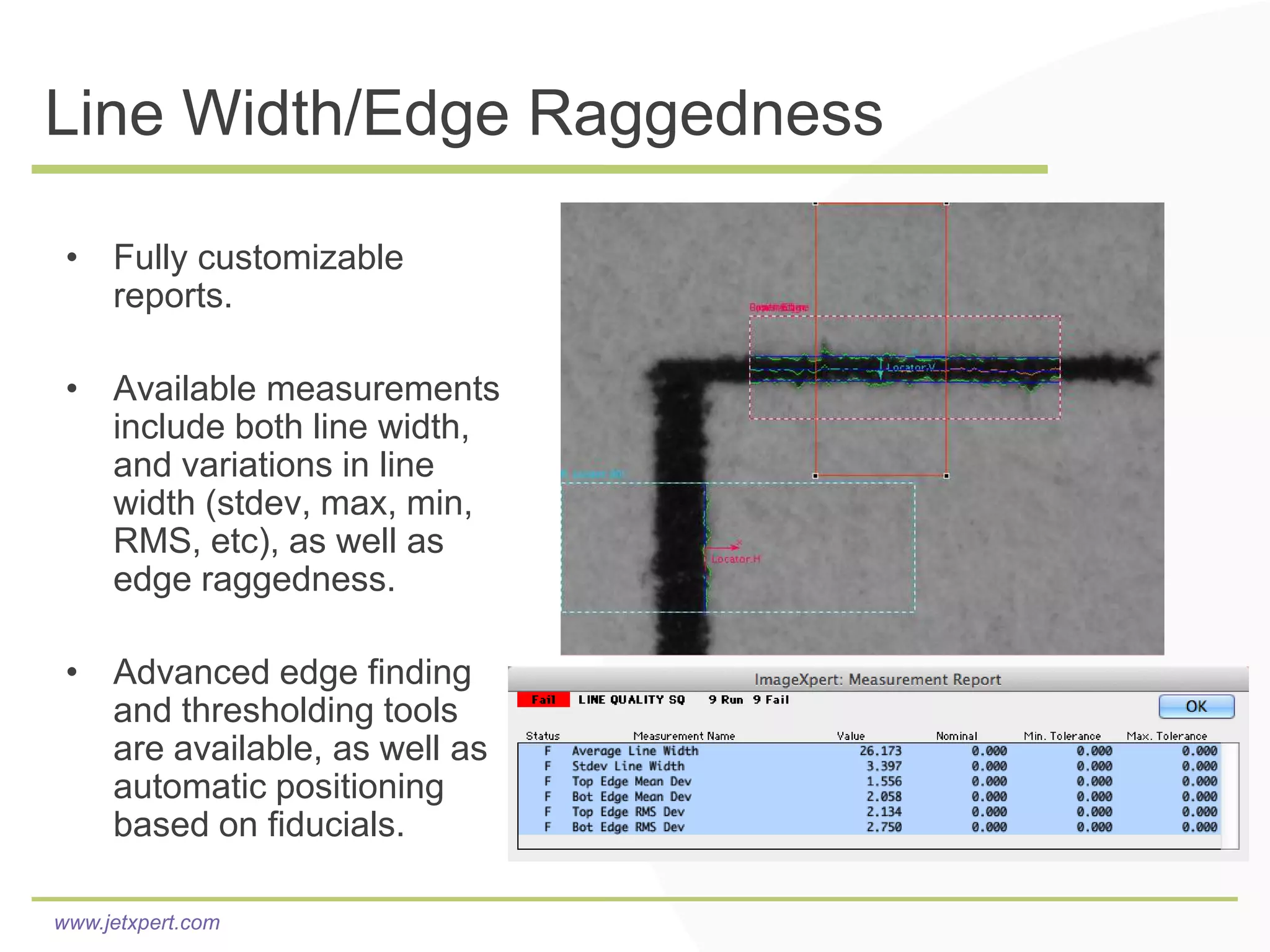 Line Width/Edge Raggedness

 • Fully customizable
   reports.

 • Available measurements
   include both line width,
   and variations in line
   width (stdev, max, min,
   RMS, etc), as well as
   edge raggedness.

 • Advanced edge finding
   and thresholding tools
   are available, as well as
   automatic positioning
   based on fiducials.

www.jetxpert.com
 