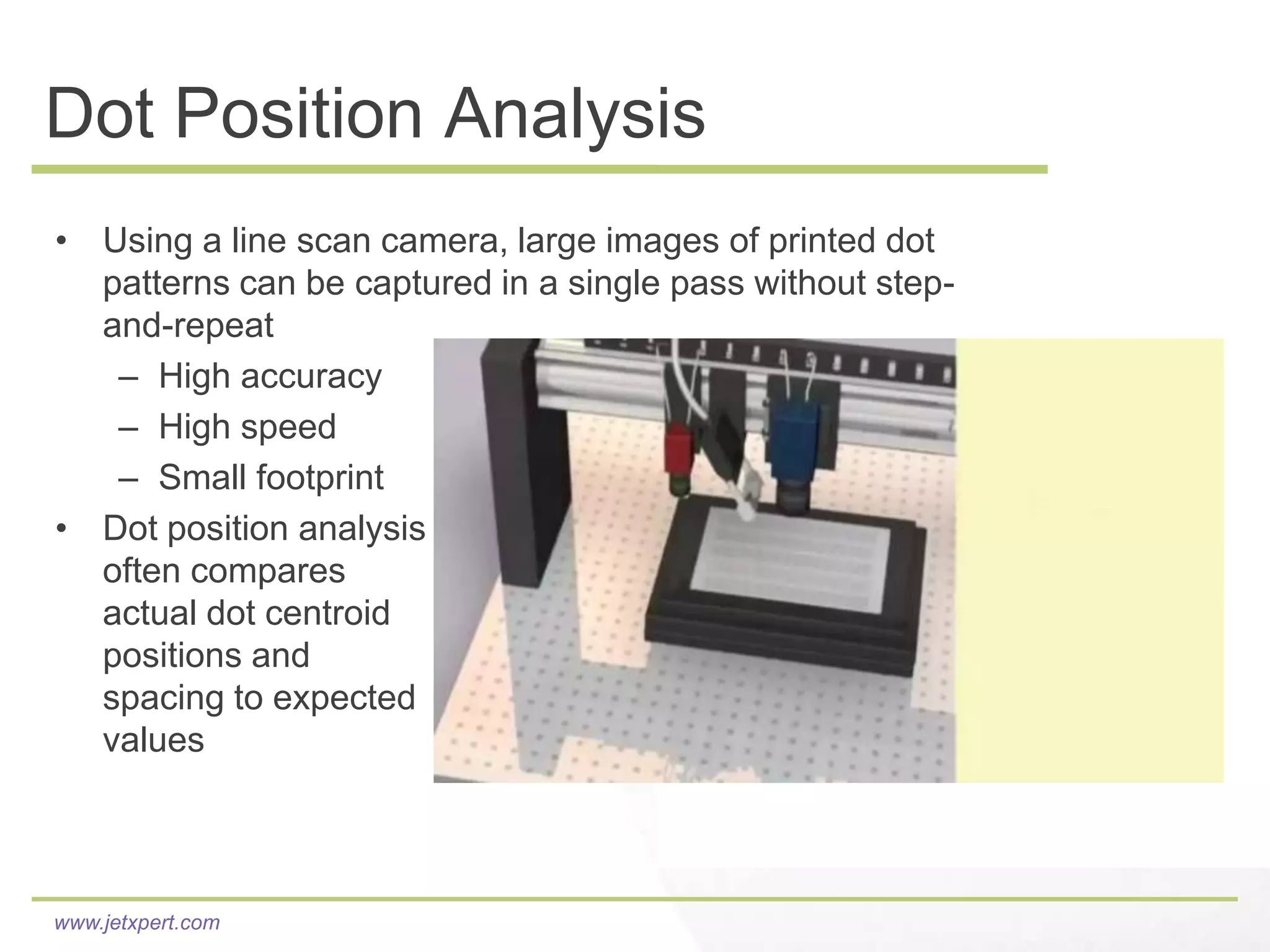 Dot Position Analysis
• Using a line scan camera, large images of printed dot
  patterns can be captured in a single pass without step-
  and-repeat
   – High accuracy
   – High speed
   – Small footprint
• Dot position analysis
  often compares
  actual dot centroid
  positions and
  spacing to expected
  values

                                                  conceptual animation

www.jetxpert.com
 