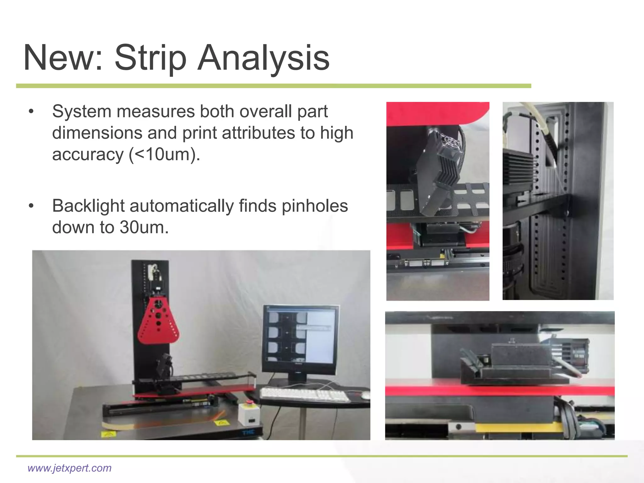 New: Strip Analysis
• System measures both overall part
  dimensions and print attributes to high
  accuracy (<10um).

• Backlight automatically finds pinholes
  down to 30um.




                                            conceptual animation

www.jetxpert.com
 
