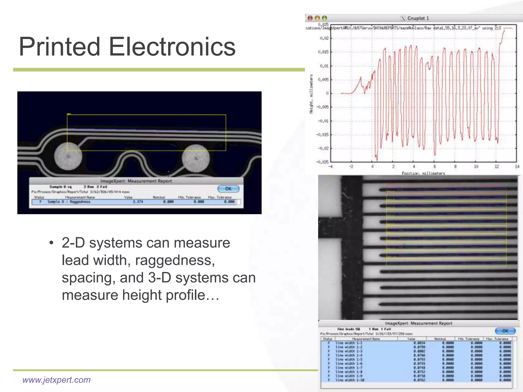 Printed Electronics




      • 2-D systems can measure
        lead width, raggedness,
        spacing, and 3-D systems can
        measure height profile…




www.jetxpert.com
 