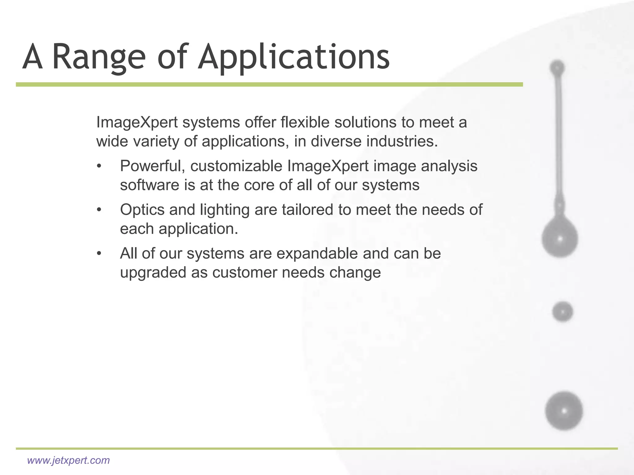 A Range of Applications
             ImageXpert systems offer flexible solutions to meet a
             wide variety of applications, in diverse industries.
             •     Powerful, customizable ImageXpert image analysis
                   software is at the core of all of our systems
             •     Optics and lighting are tailored to meet the needs of
                   each application.
             •     All of our systems are expandable and can be
                   upgraded as customer needs change




www.jetxpert.com
 