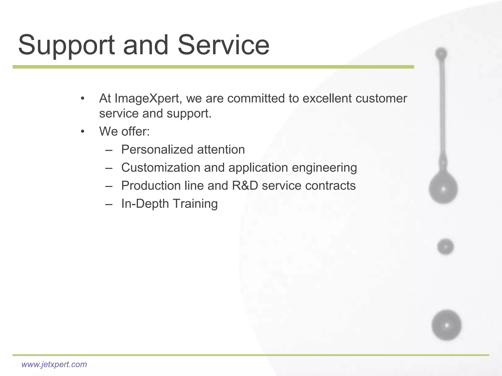 Support and Service
              •    At ImageXpert, we are committed to excellent customer
                   service and support.
              •    We offer:
                    – Personalized attention
                    – Customization and application engineering
                    – Production line and R&D service contracts
                    – In-Depth Training




www.jetxpert.com
 