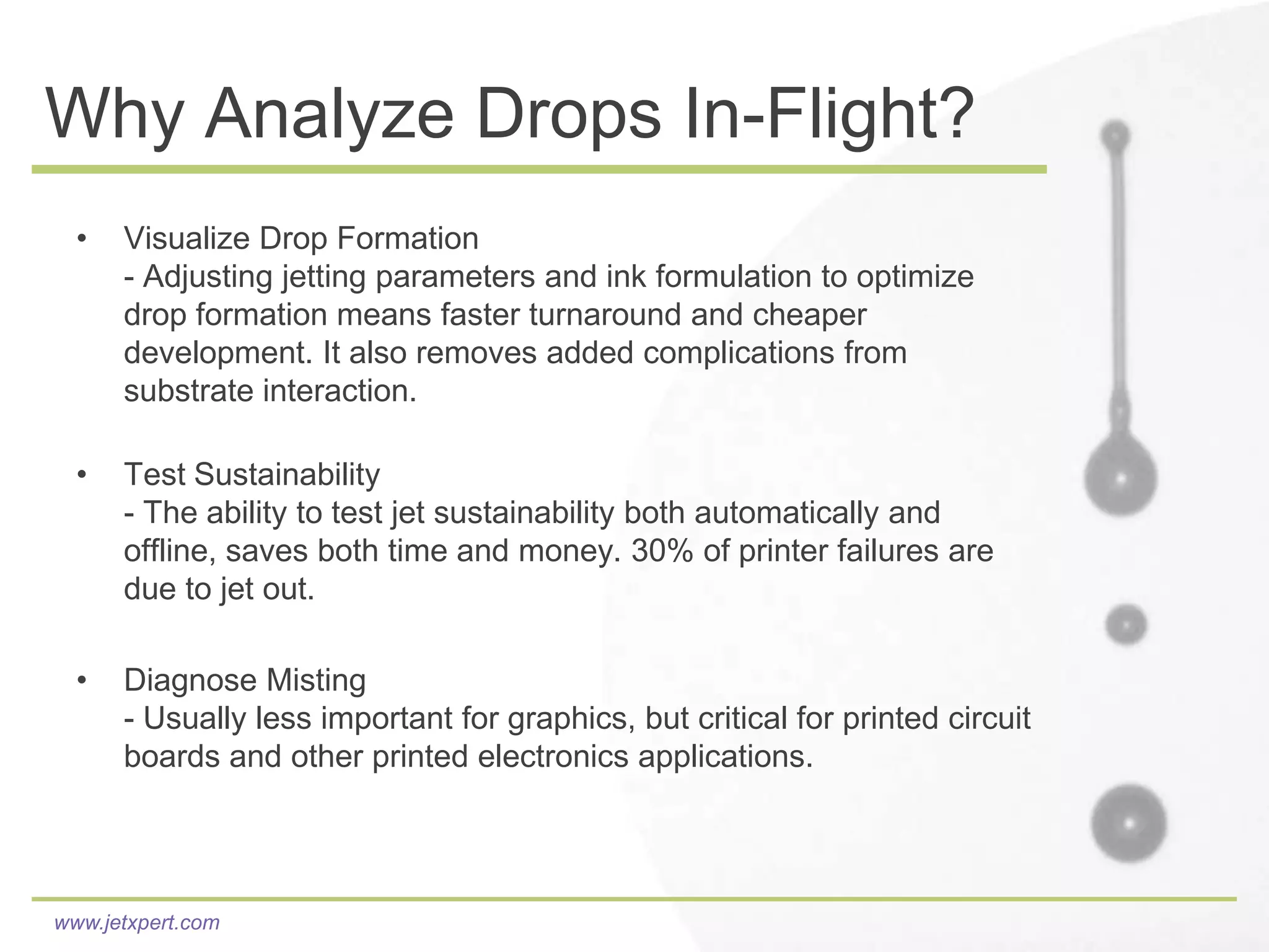 Why Analyze Drops In-Flight?
  •   Visualize Drop Formation
      - Adjusting jetting parameters and ink formulation to optimize
      drop formation means faster turnaround and cheaper
      development. It also removes added complications from
      substrate interaction.

  •   Test Sustainability
      - The ability to test jet sustainability both automatically and
      offline, saves both time and money. 30% of printer failures are
      due to jet out.

  •   Diagnose Misting
      - Usually less important for graphics, but critical for printed circuit
      boards and other printed electronics applications.




www.jetxpert.com
 