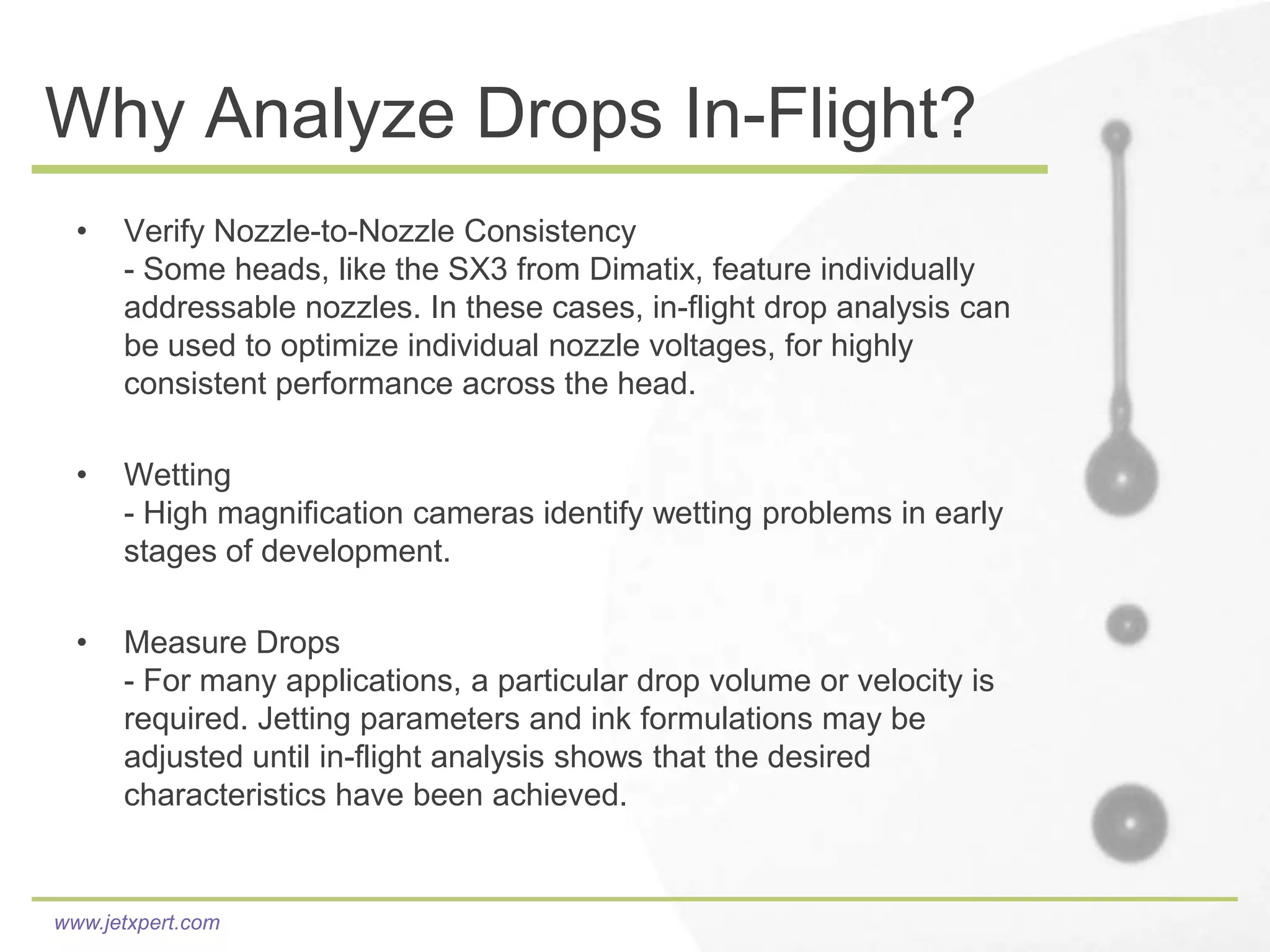 Why Analyze Drops In-Flight?
  •   Verify Nozzle-to-Nozzle Consistency
      - Some heads, like the SX3 from Dimatix, feature individually
      addressable nozzles. In these cases, in-flight drop analysis can
      be used to optimize individual nozzle voltages, for highly
      consistent performance across the head.

  •   Wetting
      - High magnification cameras identify wetting problems in early
      stages of development.

  •   Measure Drops
      - For many applications, a particular drop volume or velocity is
      required. Jetting parameters and ink formulations may be
      adjusted until in-flight analysis shows that the desired
      characteristics have been achieved.


www.jetxpert.com
 