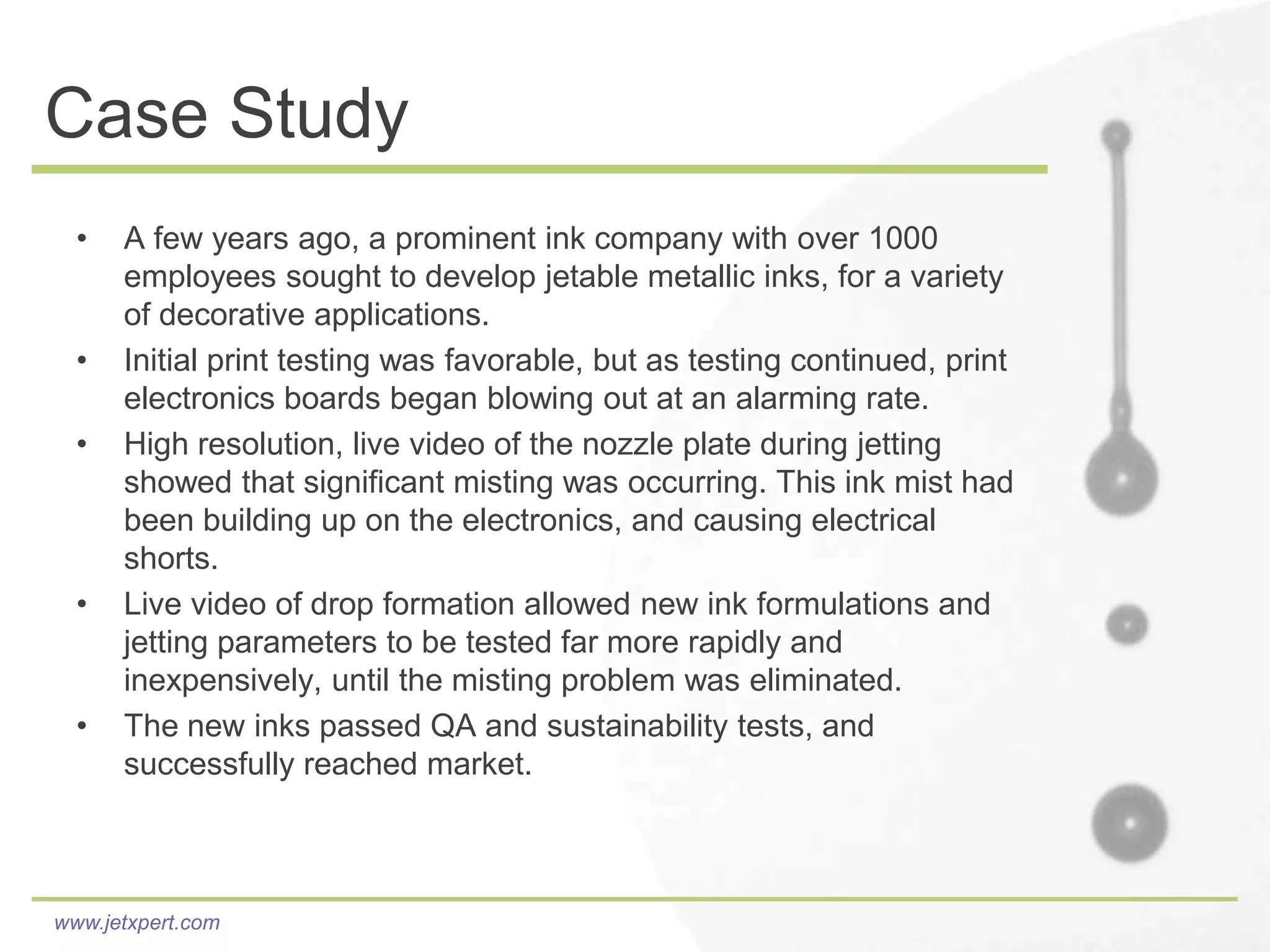 Case Study
  •   A few years ago, a prominent ink company with over 1000
      employees sought to develop jetable metallic inks, for a variety
      of decorative applications.
  •   Initial print testing was favorable, but as testing continued, print
      electronics boards began blowing out at an alarming rate.
  •   High resolution, live video of the nozzle plate during jetting
      showed that significant misting was occurring. This ink mist had
      been building up on the electronics, and causing electrical
      shorts.
  •   Live video of drop formation allowed new ink formulations and
      jetting parameters to be tested far more rapidly and
      inexpensively, until the misting problem was eliminated.
  •   The new inks passed QA and sustainability tests, and
      successfully reached market.



www.jetxpert.com
 