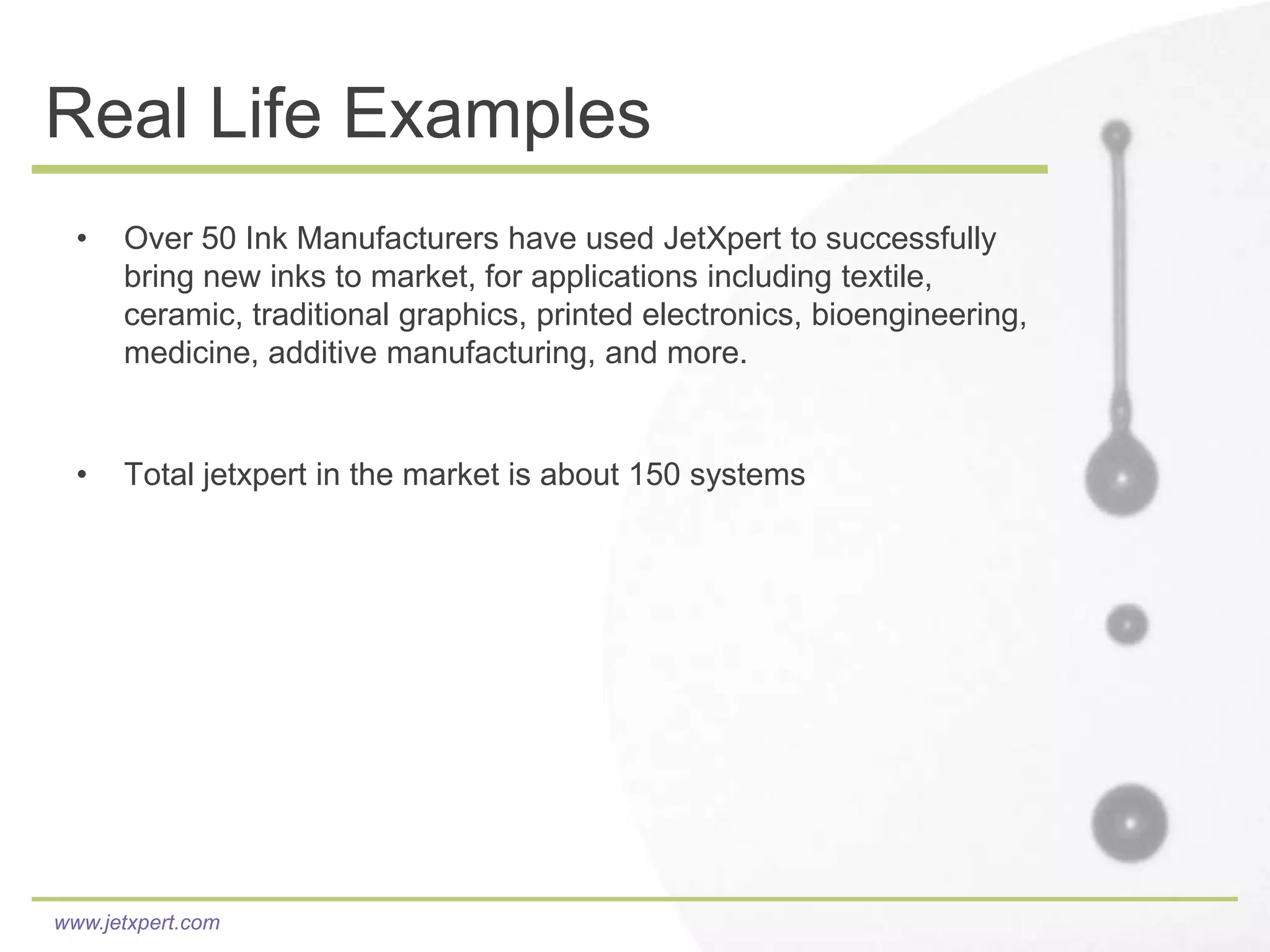 Real Life Examples
  •   Over 50 Ink Manufacturers have used JetXpert to successfully
      bring new inks to market, for applications including textile,
      ceramic, traditional graphics, printed electronics, bioengineering,
      medicine, additive manufacturing, and more.


  •   Total jetxpert in the market is about 150 systems




www.jetxpert.com
 