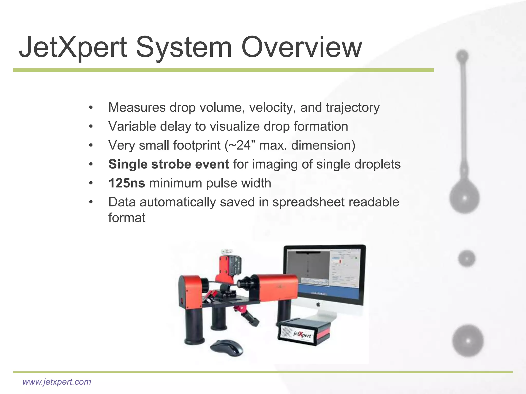 JetXpert System Overview
               •   Measures drop volume, velocity, and trajectory
               •   Variable delay to visualize drop formation
               •   Very small footprint (~24” max. dimension)
               •   Single strobe event for imaging of single droplets
               •   125ns minimum pulse width
               •   Data automatically saved in spreadsheet readable
                   format




www.jetxpert.com
 