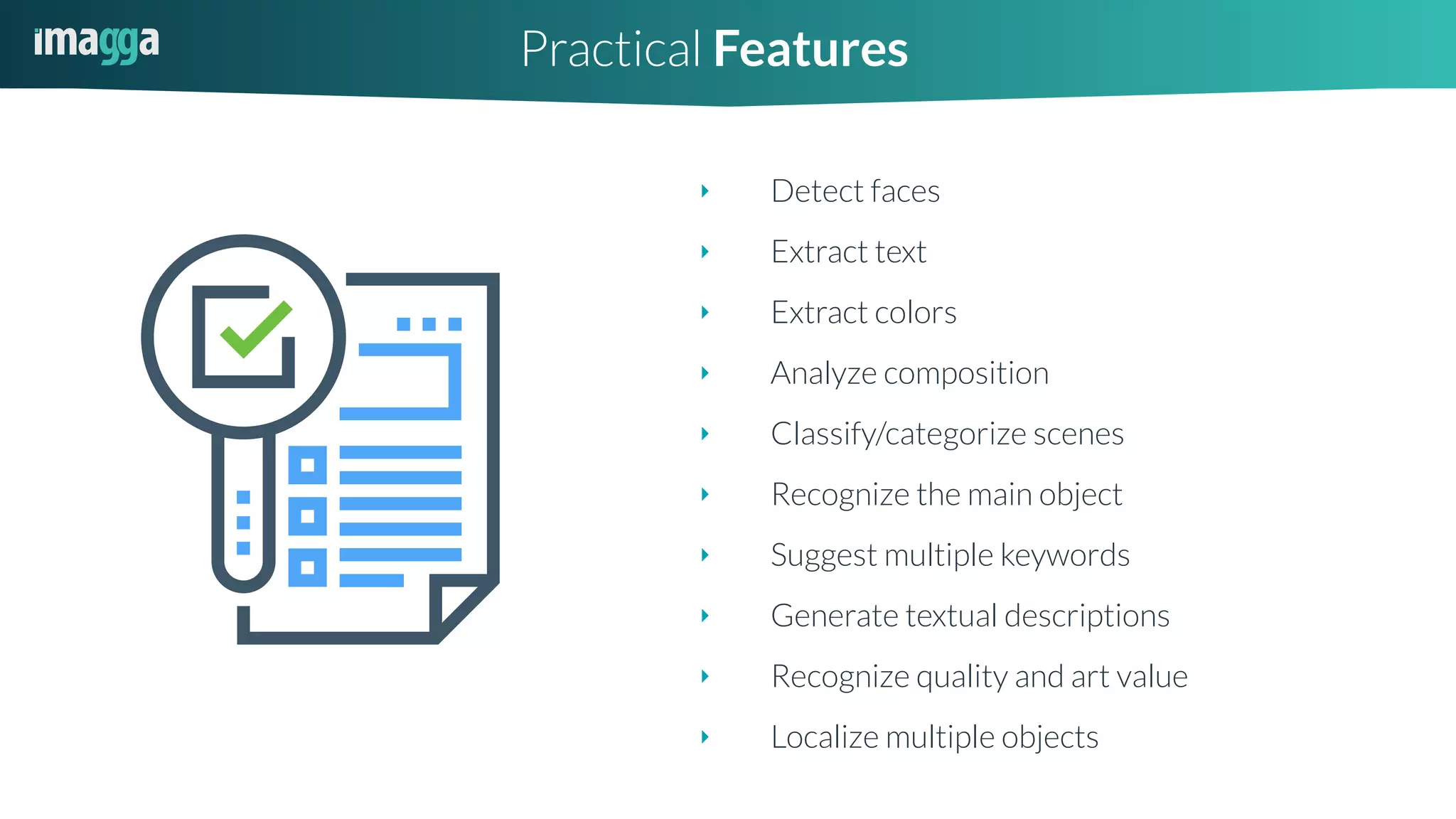 ‣ Detect faces
‣ Extract text
‣ Extract colors
‣ Analyze composition
‣ Classify/categorize scenes
‣ Recognize the main object
‣ Suggest multiple keywords
‣ Generate textual descriptions
‣ Recognize quality and art value
‣ Localize multiple objects
Practical Features
 