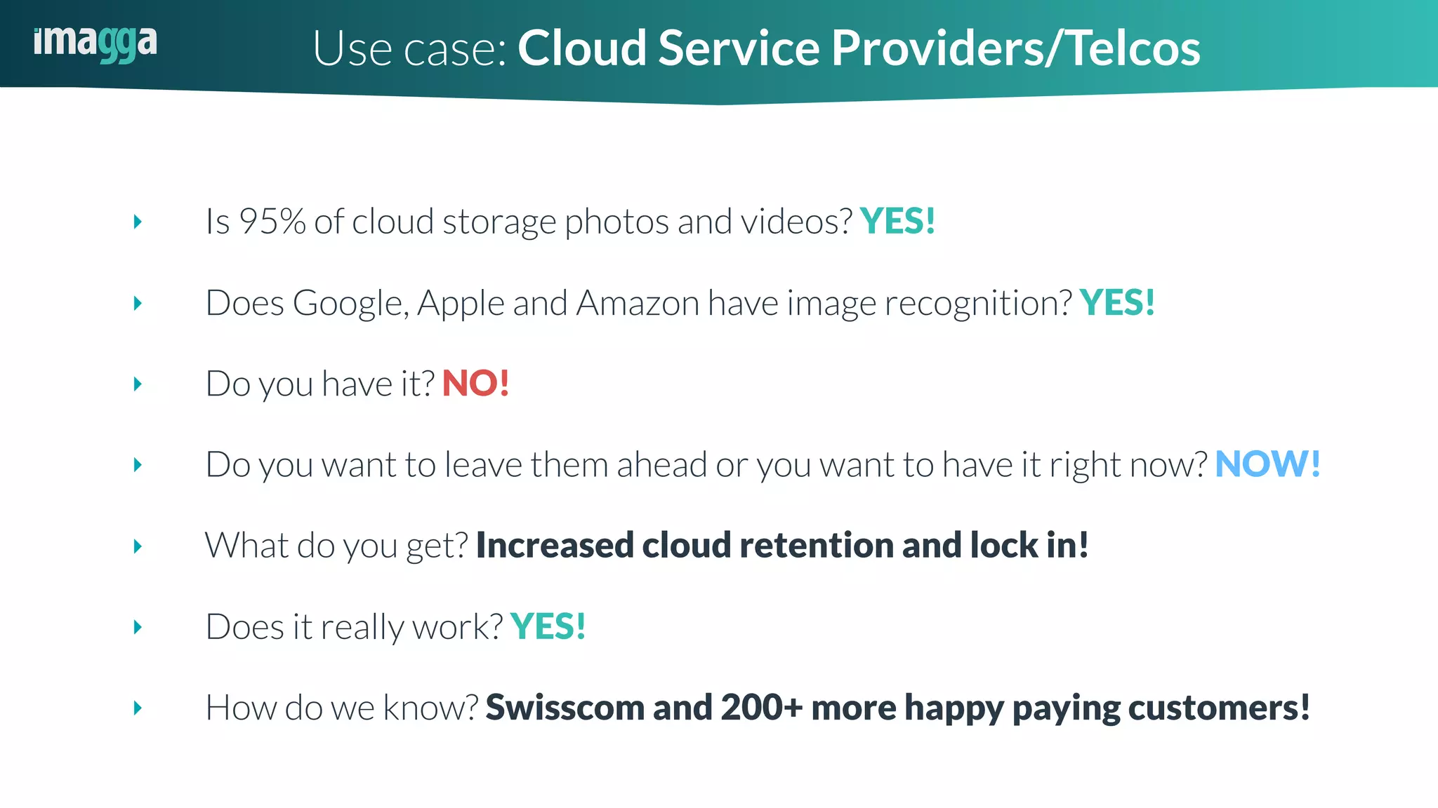 ‣ Is 95% of cloud storage photos and videos? YES!
‣ Does Google, Apple and Amazon have image recognition? YES!
‣ Do you have it? NO!
‣ Do you want to leave them ahead or you want to have it right now? NOW!
‣ What do you get? Increased cloud retention and lock in!
‣ Does it really work? YES!
‣ How do we know? Swisscom and 200+ more happy paying customers!
Use case: Cloud Service Providers/Telcos
 