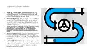 Designing the CI/CD Pipeline Architecture:
• Define the Pipeline Stages: The first step in designing the CI/CD
pipeline architecture is to define the stages involved in the pipeline. This
typically includes stages like source code management, build, test, and
deployment. Identify the sequence and dependencies between these stages
to ensure a smooth and efficient flow of the pipeline.
• Choose the Right CI/CD Tools: Selecting the appropriate CI/CD tools
is crucial for building a robust pipeline architecture. Consider tools like
Jenkins, GitLab CI/CD, or AWS Code Pipeline, which provide extensive
features and integrations. Evaluate factors such as scalability, ease of use,
integration capabilities, and community support before finalizing the tools
for your pipeline architecture.
• Version Control and Branching Strategy: Implementing a version
control system, such as Git, is essential for managing code changes
effectively. Define a branching strategy that suits your development
workflow, such as feature branching or Git Flow, to ensure parallel
development, code isolation, and easier release management within the
pipeline.
• Infrastructure Provisioning: Design the architecture for provisioning
the necessary infrastructure for building, testing, and deploying your
applications. Consider utilizing Infrastructure as Code (IaC) tools like AWS
CloudFormation or Terraform to automate the provisioning of infrastructure
resources, ensuring consistency and reproducibility across different
environments.
• Automated Build and Test: Configure the build stage to compile the
source code, package the application, and generate the necessary artifacts.
Integrate automated testing processes, including unit tests, integration tests,
and end-to-end tests, to validate the application's functionality and
performance. Utilize tools like Jenkins, AWS Code Build, or Circle CI to
automate the build and test processes.
 