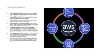 Setting Up AWS Code Commit:
• Create an AWS Account: If you don't already have one, sign up for an AWS
account at aws.amazon.com. Follow the instructions to set up your account and
provide the necessary payment information.
• Access AWS Management Console: Once you have an AWS account, log in
to the AWS Management Console using your credentials. This is the central hub
where you can access and manage various AWS services.
• Navigate to Code Commit: In the AWS Management Console, search for
"Code Commit" in the search bar and click on the Code Commit service in the
results. This will take you to the Code Commit dashboard.
• Create a Repository: On the Code Commit dashboard, click on the "Create
repository" button. Give your repository a meaningful name and, if desired, provide
a description to help identify its purpose. You can also configure additional
repository settings, such as branch names and access controls.
• Configure Git Credentials: To interact with Code Commit using Git
commands, you need to configure Git credentials on your local development
machine. In the AWS Code Commit console, navigate to the "Connect" tab of your
repository and follow the instructions to generate and configure Git credentials.
This step typically involves setting up a username and email address, generating an
SSH key pair, and configuring Git credentials with the AWS CLI or Git command-line
tools.
• Clone the Repository: With the Git credentials set up, you can clone the Code
Commit repository to your local development environment. Use the Git clone
command and provide the repository's URL obtained from the Code Commit
console. This will create a local copy of the repository on your machine, allowing
you to make changes and collaborate with others.
• Commit and Push Changes: Once you have the repository cloned, you can
start making changes to your code. Use Git commands like "git add" to stage
changes and "git commit" to commit the changes to your local repository. Finally,
use the "git push" command to push your commits to the remote Code Commit
repository.
 