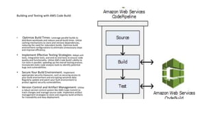 Building and Testing with AWS Code Build:
• Optimize Build Times: Leverage parallel builds to
distribute workloads and reduce overall build times. Utilize
caching mechanisms to store and retrieve dependencies,
reducing the need for redundant builds. Optimize build
environment configurations to eliminate unnecessary steps
and improve efficiency.
• Implement Effective Testing Strategies: Adopt unit
tests, integration tests, and end-to-end tests to ensure code
quality and functionality. Utilize AWS Code Build's ability to
run tests in parallel, speeding up the overall testing process.
Incorporate static code analysis tools to identify potential
bugs and vulnerabilities.
• Secure Your Build Environment: Implement
appropriate security measures, such as securing access to
your build environment and encrypting sensitive data.
Regularly update and patch your built environment to
protect against security vulnerabilities.
• Version Control and Artifact Management: Utilize
a robust version control system like AWS Code Commit to
track changes and manage source code. Implement artifact
management strategies to store and organize build artifacts
for traceability and easy deployment.
 