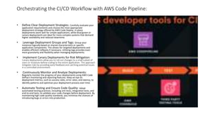 Orchestrating the CI/CD Workflow with AWS Code Pipeline:
• Define Clear Deployment Strategies: Carefully evaluate your
application requirements and choose the most appropriate
deployment strategy offered by AWS Code Deploy. In-place
deployments work well for simple applications, while blue/green or
canary deployments are ideal for more complex systems that demand
higher availability and reduced downtime.
• Leverage Deployment Groups and Tags: Group your
instances logically based on shared characteristics or specific
application components. This allows for targeted deployments and
enables efficient rollbacks if necessary. Utilizing tags provides even
more granularity and flexibility when managing deployments.
• Implement Canary Deployments for Risk Mitigation:
Canary deployments allow you to roll out changes to a small subset of
users or instances before scaling to the entire application. This approach
mitigates risks by providing early feedback and catching potential issues
in a controlled environment.
• Continuously Monitor and Analyze Deployments:
Regularly monitor the progress of your deployments using AWS Code
DePoy's monitoring and reporting features. Keep an eye on
deployment metrics, such as success rates, error rates, and latency, to
identify patterns and optimize your deployment process over time.
• Automate Testing and Ensure Code Quality: Adopt
automated testing practices, including unit tests, integration tests, and
end-to-end tests, to validate your code changes before deployment. By
maintaining high code quality standards, you minimize the chances of
introducing bugs or errors into production.
 