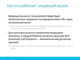 Как это работает: входящий вызов 
• Входящий вызов от пользователя Skype будет 
автоматически направлен по определенному URI, через 
настроенный канал 
• Имя пользователя Skype будет отображено на экране терминала или в 
списке участников конференции на MCU 
• Для интеллектуального управления входящими 
звонками, в каждый SkyStone включена функция ACD 
(Automatic Call Dispatcher – Автоматический диспетчер 
звонков) 
• Поддерживается несколько одновременных звонков через один аккаунт 
Skype 
© 2010-2012 Imagicle. All rights reserved. 
© 2010-2014 Imagicle. All rights reserved. 
 