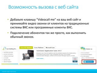 Возможность вызова с веб сайта 
• Добавьте клавишу “Videocall me” на ваш веб сайт и 
принимайте видео звонки от клиентов на традиционные 
системы ВКС или программные клиенты ВКС. 
• Подключение абонентов так же просто, как выполнить 
обычный звонок. 
© 2010-2012 Imagicle. All rights reserved. 
© 2010-2014 Imagicle. All rights reserved. 
 
