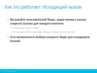 Как это работает: Исходящий вызов 
• Вызывайте пользователей Skype, задав номер и указав 
скорость вызова для каждого контакта 
• К примеру: 8301 -> Skype 
• Используйте URI, к примеру: 8skype -> skype (очень просто) 
• Есть возможность выбора аккаунта Skype для исходящего 
вызова 
© 2010-2012 Imagicle. All rights reserved. 
© 2010-2014 Imagicle. All rights reserved. 
 