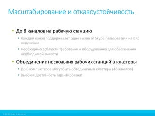 Масштабирование и отказоустойчивость 
• До 8 каналов на рабочую станцию 
• Каждый канал поддерживает один вызов от Skype пользователя на ВКС 
окружение 
• Необходимо соблюсти требования к оборудованию для обеспечения 
необходимой емкости 
• Объединение нескольких рабочих станций в кластеры 
• До 6 компьютеров могут быть объединены в кластеры (48 каналов) 
• Высокая доступность гарантирована! 
© 2010-2012 Imagicle. All rights reserved. 
© 2010-2014 Imagicle. All rights reserved. 
 