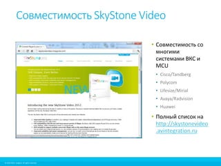Совместимость SkyStone Video 
© 2010-2012 Imagicle. All rights reserved. 
© 2010-2014 Imagicle. All rights reserved. 
• Совместимость со 
многими 
системами ВКС и 
MCU 
• Cisco/Tandberg 
• Polycom 
• Lifesize/Mirial 
• Avaya/Radvision 
• Huawei 
• Полный список на 
http://skystonevideo 
.avintegration.ru 
 