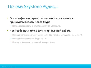 Почему SkyStone Аудио… 
• Все телефоны получают возможность вызывать и 
принимать вызовы через Skype 
• Нет необходимости в отдельном Skype устройстве 
• Нет необходимости в смене привычной работы 
• Не надо использовать наушники или USB телефоны подключенные к ПК 
• Не надо устанавливать Skype на ПК 
• Не надо создавать отдельный аккаунт Skype 
© 2010-2012 Imagicle. All rights reserved. 
© 2010-2014 Imagicle. All rights reserved. 
 