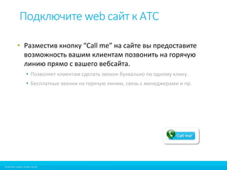 Подключите web сайт к АТС 
• Разместив кнопку “Call me” на сайте вы предоставите 
возможность вашим клиентам позвонить на горячую 
линию прямо с вашего вебсайта. 
• Позволяет клиентам сделать звонок буквально по одному клику. 
• Бесплатные звонки на горячую линию, связь с менеджерами и пр. 
© 2010-2012 Imagicle. All rights reserved. 
© 2010-2014 Imagicle. All rights reserved. 
 