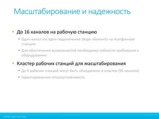 Масштабирование и надежность 
• До 16 каналов на рабочую станцию 
• Один канал это одно подключение Skype абонента на телефонную 
станцию 
• Для обеспечения возможностей необходимо соблюсти требования к 
оборудованию 
• Кластер рабочих станций для масштабирования 
• До 6 рабочих станций могут быть объединены в кластер (96 каналов) 
• Гарантированная отказоустойчивость. 
© 2010-2012 Imagicle. All rights reserved. 
© 2010-2014 Imagicle. All rights reserved. 
 